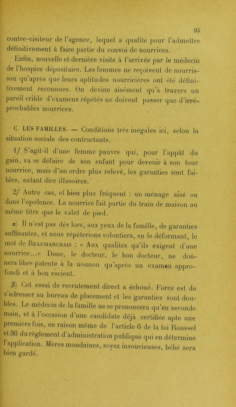 contre-visiteur de l’agence, lequel a (jualité pour l’admettre définitivement à faire partie du convoi de nourrices. Enfin, nouvelle et dernière visite à l’arrivée par le médecin de l’hospice dépositaire. Les femmes ne reçoivent de nourris- son qu’après que leurs aptitudes nourricières ont été défini- tivement reconnues. On devine aisément qu’à travers un pareil crible d’examens répétés ne doivent passer que d’irré- prochables nourrices. C. LES FAMILLES. — Conditions très inégales ici, selon la situation sociale des contractants. 1/ S’agit-d d’une femme pauvre qui, pour l’appàt du gain, va se défaire de son enfant pour devenir à son tour nourrice, mais d un ordre plus relevé, les garanties sont fai- bles, autant dire illusoires. 2/ Autre cas, et bien plus fréquent ; un ménage aisé ou dans 1 opulence. La nourrice fait partie du ti’ain de maison au même titre que le valet de pied. aj 11 n est pas dès lors, aux yeux de la famille, de garanties suffisantes, et nous répéterions volontiers, en le déformant, le mot de Beaumarchais : « Aux qualités qu’ils exigent d’une nourrice...» fJonc, le docteur, le bon docteur, ne don- nera libre patente a la nounou qu’aprôs un examen appro- fondi et à bon escient. ^ |3) Cet essai de recrutement direct a échoué. Force est de s’adresser au bureau de placement et les garanties sont dou- bles. Le médecin de la famille ne se prononcera qu’en seconde main, et à l’occasion d’une candidate déjà certifiée apte une première fois, en raison même de l’article 6 de la loi Roussel et 36 du règlement d’administration publique qui en détermine l’apphcation. Mères mondaines, soyez insoucieuses, bébé sera bien gardé.