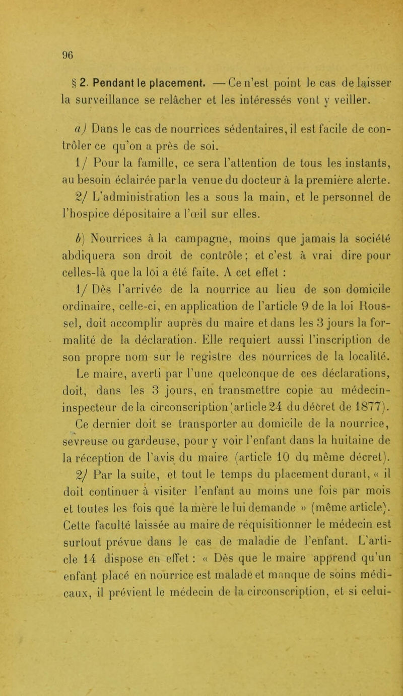 9G § 2. Pendant le placement. —Cen’esl point le cas deluisser la surveillance se relâcher et les intéressés vont y veiller. a) Dans le cas de nourrices sédentaires, il est facile de con- trôler ce qu’on a près de soi. 1/ Pour la famille, ce sera l’attention de tous les instants, au besoin éclairée par la venue du docteur à la première alerte. 2/ L’administration lésa sous la main, et le personnel de l’hospice dépositaire a I’omI sur elles. b) Nourrices à la campagne, moins que jamais la société abdiquera son droit de contrôle; et c’est à vrai dire pour celles-là que la loi a été faite. A cet effet : 1/Dès l’arrivée de la nourrice au lieu de son domicile ordinaire, celle-ci, en application de l’article 9 de la loi Rous- sel, doit accomplir auprès du maire et dans les 3 jours la for- malité de la déclaration. Elle requiert aussi l’inscription de son propre nom sur le registre des nourrices de la localité. Le maire, averti par Tune quelconque de ces déclarations, doit, dans les 3 jours, en transmettre copie au médecin- inspecteur delà circonscription'article 24 du décret de 1877). Ce dernier doit se transporter au domicile de la nourrice, sevreuse ou gardeuse, pour y voir l’enfant dans la huitaine de la réception de l’avis du maire (article 10 du même décret). 2/ Par la suite, et tout le temps du placement durant, « il doit continuer à visiter l’enfant au moins une fois par mois et toutes les fois que lanière le lui demande » (même article). Cette faculté laissée au maire de réquisitionner le médecin est surtout prévue dans le cas de maladie de l’enfant. L’arti- cle 14 dispose en effet : « Dès que le maire apprend qu’un enfant placé en nourrice est malade et manque de soins médi- caux, il prévient le médecin de la circonscription, et si celui-