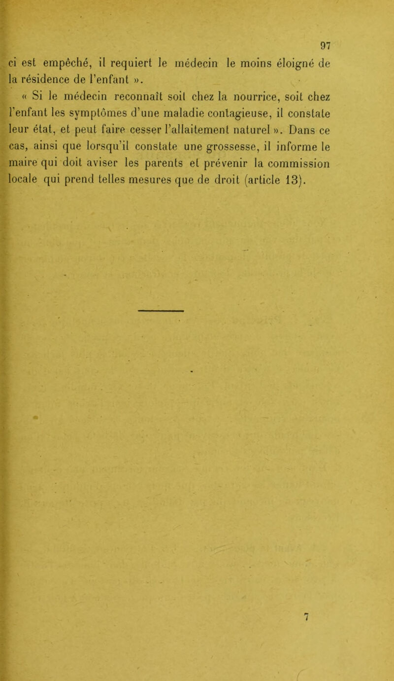 ci est empêché, il requiert le médecin le moins éloigné de la résidence de l’enfant ». « Si le médecin reconnaît soil chez la nourrice, soit chez l’enfant les symptômes d’une maladie contagieuse, il constate leur état, et peut faire cesser l’allaitement naturel». Dans ce cas, ainsi que lorsqu’il constate une grossesse, il informe le maire qui doit aviser les parents et prévenir la commission locale qui prend telles mesures que de droit (article 13).