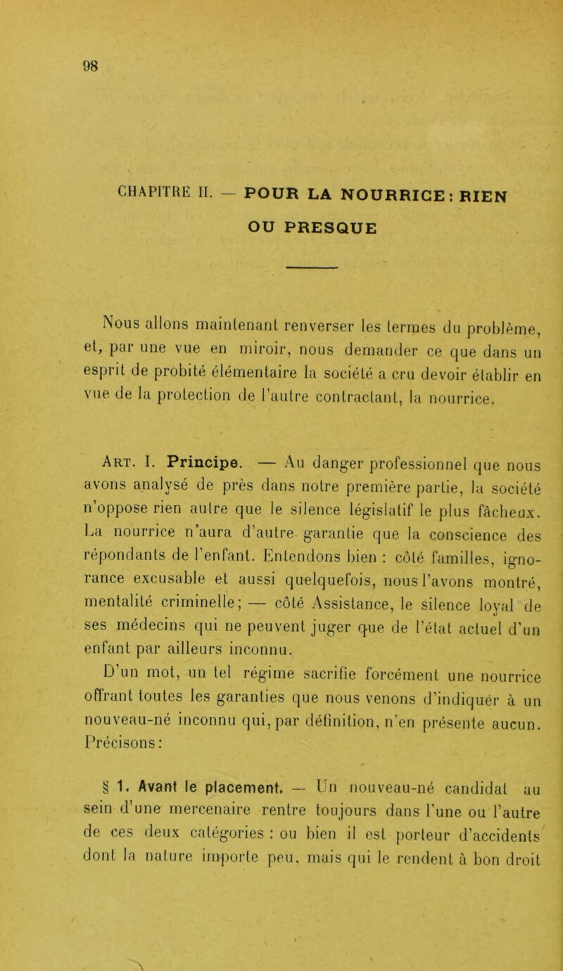 CHAPITRE II. — POUR LA NOURRICE: RIEN OU PRESQUE Nous allons maintenant renverser les termes du problème, et, pai une vue en miroir, nous demander ce Cjue dans un espiit de probité élémentaire la société a cru devoir établir en vue de la protection de l’autre contractant, la nourrice. Art. I. Principe. — Au danger professionnel que nous avons analysé de près dans notre première partie, la société n’oppose rien autre que le silence législatif le plus fâcheux. La nourrice n’aura d’autre garantie que la conscience des répondants de l’enfant. Entendons bien : côté familles, igno- rance excusable et aussi quelquefois, nous l’avons montré, mentalité criminelle; — côté Assistance, le silence loyal de ses médecins qui ne peuvent juger cpie de l’état actuel d'un enfant par ailleurs inconnu. D’un mot, un tel régime sacrifie forcément une nourrice offrant toutes les garanties que nous venons d’indiquer à un nouveau-né inconnu qui, par définition, n’en présente aucun. Précisons : § 1. Avant le placement. — Un nouveau-né candidat au sein d’une mercenaire rentre toujours dans l'une ou l’autre de ces deux catégories : ou bien il est porteur d’accidents dont la nature importe peu, mais qui le rendent à bon droit