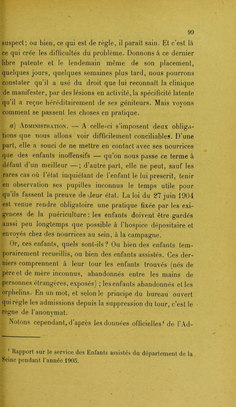 suspect; ou bien, ce qui est de règle, il paraît sain. Et c’est là ce qui crée les diflicultés du problème. Donnons à ce dernier libre patente et le lendemain même de son placement, quelques jours, quelques semaines plus tard, nous pourrons constater qu’il a usé du droit que lui reconnaît la clinique de manifester, par des lésions en activité, la spécificité latente qu’il a reçue héréditairement de ses géniteurs. Mais voyons comment se passent les choses en pratique. a) Administration. — A celle-ci s’imposent deux obliga- tions que nous allons voir difficilement conciliables. D’une part, elle a souci de ne mettre en contact avec ses nourrices que des enfants inoiïensifs — qu’on nous passe ce terme à défaut d’un meilleur —; d’autre part, elle ne peut, sauf les rares cas où l’état inquiétant de l’enfant le lui prescrit, tenir en observation ses pupilles inconnus le temps utile pour qu’ils fassent la preuve de leur état. La loi du 27 juin 1004 est venue rendre obligatoire une pratique fixée par les exi- gences de la puériculture: les enfants doivent être gardés aussi peu longtemps que possible à l’hospice dépositaire et envoyés chez des nourrices au sein, à la campagne. Or, ces enfants, quels sont-ils? Ou bien des enfants tem- porairement recueillis, ou bien des enfants assistés. Ces der- niers comprennent à leur tour les enfants trouvés (nés de père et de mère inconnus, abandonnés entre les mains de personnes étrangères, exposés) ; les enfants abandonnés et les orphelins. En un mot, et selon le principe du bureau ouvert qui règle les admissions depuis la suppression du tour, c’est le • règne de l’anonymat. Notons cependant, d’après les données officielles* de l’Ad- Rapport sur le service des Enfants assistés du département de la Seine pendant l’année 1905.