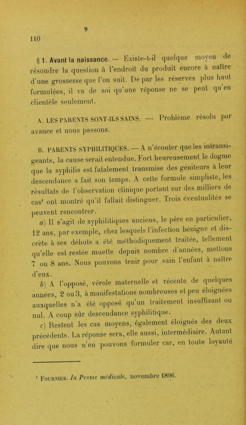 § 1. Avant la naissance. — KxisLe-t-il quelque moyeu de résoudre la queslron à lendroit du produit encore à naître d’une grossesse que l’on suit. De par les réserves plus hmit formulées, il va de soi qu'une réponse ne se peut qu’en clientèle seulement. A. LES PARENTS SONT-ILS SAINS. — Problème résolu par avance et nous passons. R. PARENTS SYPHILITIOUES. —A n’écouter que les intransi- geants, la cause serait entendue. Fort heureusement le dogme que la syphilis est fatalement transmise des géniteurs à leur descendance a fait son temps. A cette formule simpliste, les résultats de l’observation clinique portant sur des milliers de cas* ont montré qu’il fallait distinguer. Trois éventualités se peuvent rencontrer. a) 11 s’agit de syphilitiques anciens, le père en particulier, 12 ans, par exemple, chez lesquels l'infection bénigne et dis- crète à ses débuts a été méthodiquement traitée, tellement qu’elle est restée muette depuis nombre d’années, mettons 7 ou 8 ans. Nous pouvons tenir pour sain l’enfant a naîtie d’eux. h) k l’opposé, vérole maternelle et récente de quelques années, 2 ou 3, à manifestations nombreuses et peu éloignées auxquelles n’a été opposé qu’un traitement insuffisant ou nul. A coup sûr descendance syphilitique. c) Restent les cas moyens, également éloignés des deux précédents. La réponse sera, elle aussi, intermédiaire. Autant dire que nous n’en pouvons formuler car, en toute loyauté Eouhniek. In Presse médicale^ novembre 1896.