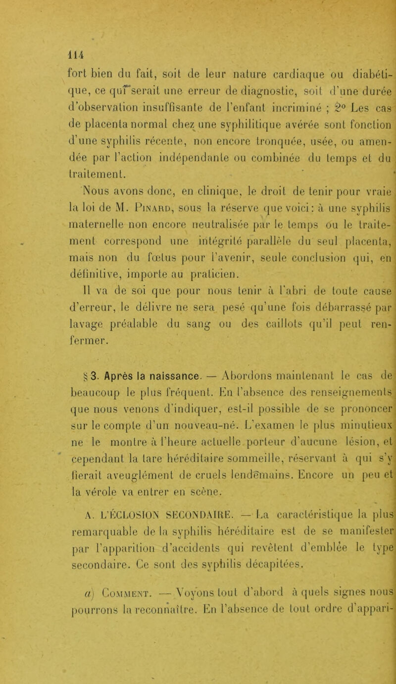 fort bien du fait, soit de leur nature cardiaque ou diabéti- que, ce qurserait une erreur de diagnostic, soit d’une durée d’observation insuffisante de l’enfant incriminé ; Les cas' de placenta normal chez^une sypbilitifjue avérée sont fonction d’une sy[)hilis récente, non encore tronquée, usée, ou amen- ' dée par l’action indépendante ou combinée du temps et du | traitement. ' Nous avons donc, en clinique, le droit de tenir pour vraie la loi de M. I^inard, sous la réserve <pie voici: à une syphilis maternelle non encore neutralisée par le temps ou le traite-' ment correspond une intégrité parallèle du seul placenta, mais non du fœtus pour l’avenir, seule conclusion (|ui, en définitive, importe au praticien. H va de soi que pour nous tenir à l'abri de toute cause d’erreur, le délivre ne sera pesé (ju’une fois débarrassé par lavage préalable du sang ou des caillots qu’il peut ren- fermer. 3. Après la naissance. — Abordons maintenant le cas de beaucoup le plus fréfjuent. Lu l’absence des renseignements ({Lie nous venons d’indiquer, est-il possible de se prononcer sur le compte d’un nouveau-né. L’e.xamen le plus minutieux ne le montre à l’heure actuelle porteur d’aucune lésion, et cependant la lare héréditaire sommeille, réservant à qui s’y lierait aveuglément de cruels lendemains. Encore un peu et la vérole va entrer en scène. A. L’KCLUSIÜ.N SHCONDAIliE. — La caractéristicpje la plus remarquable de la syphilis héréditaire est de se manifester par l’apparition d’accidents qui revêtent d’emhlée le type secondaire. Ce sont des syphilis décapitées. a) Co.MMENT. —Voyons tout d’abord à rpiels signes nous pourrons la reconnaiti’e. En l’al)sence de tout ordre d’appari-