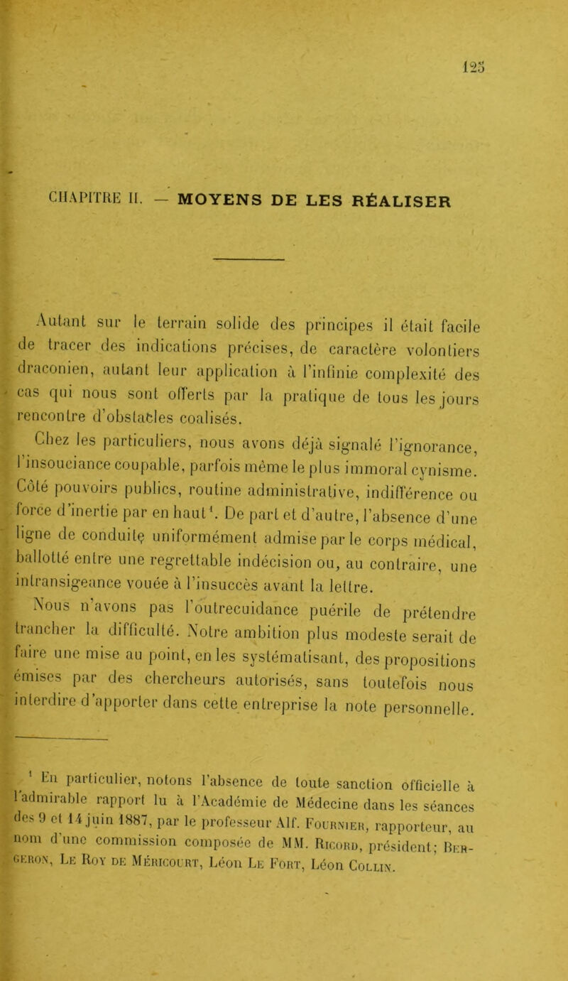 CHAPITRE H. — MOYENS DE LES RÉALISER Autant sur le terrain solide des principes il était facile de tracer des indications précises, de caractère volontiers draconien, autant leur application à l’inlinie complexité des cas qui nous sont ollerls par la pratique de tous les jours rencontre d’obstades coalisés. Chez les particuliers, nous avons déjà signalé l’ignorance, 1 insouciance coupable, parfois même le plus immoral cynisme. Côté pouvoirs publics, routine administrative, indiflerence ou force d’inertie par en haut '. De part et d’autre, l’absence d’une ligne de conduitç uniformément admise par le corps médical, ballotté entre une regrettable indécision ou, au contraire, une intransigeance vouée à l’insuccès avant la, lettre. Nous n’avons pas l’outrecuidance puérile de prétendre trancher la difficulté. Notre ambition plus modeste serait de faire une mise au point, en les systématisant, des propositions émises par des chercheurs autorisés, sans toutefois nous interdire d’apporter dans cette entreprise la note personnelle. Eu particulier, notons l’absence de toute sanction officielle à 1 admirable rapport lu à l’Académie de Médecine dans les séances (les 9 et 14 juin 1887, par le professeur Alf. Fouhnieh, rapporteur, au nom d’nne commission composée de MM. Ricord, président; Reh- gero.\, Le Roy de Méricolrt, Léon Le Fort, Léon Collix.