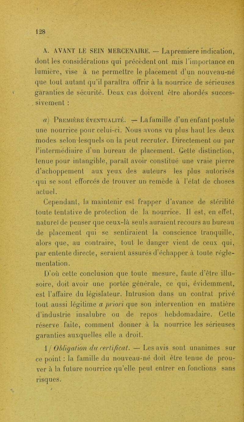 1 A. AVANT LE SEIN MERCENAIRE. — Lapremiere indicalion, dont les considérations qui précèdent ont mis l’importance en lumière, vise à ne permettre le placement d’un nouveau-né ([lie tout autant qu’il paraîtra otTrir à la nourrice de sérieuses garanties de sécurité. Deux cas doivent (Hre abordés succes- . sivement: i a) l^RiiMiÈuE ÉVENTUALITÉ. — La famille d’uii eiifaiit poslule : une nourrice pour celui-ci. Nous avons vu plus haut les deux ' modes selon lesquels on la peut recruter. Directement ou par ' l’intermédiaire d’un bureau de placement. Dette distinction, j tenue pour intangible, paraît avoir constitué une vraie jiierre j d’achoppement aux yeux des auteurs les jilus .autorisés | qui se sont efforcés de trouver un remède à l’état de choses ; actuel. I Cependant, la maintenir est frapper d’avance de stérilité 1 toute tentative de protection de la nourrice. 11 est, en effet, * naturel de penser que ceux-là seuls auraient recours au bureau de placement qui se sentiraient la conscience tranquille, alors que, au contraire, tout le danger vient de ceux qui, par entente directe, seraient assurés d’échapper à toute régle- mentation. D’où cette conclusion que toute mesure, faute d’être illu- ’ soire, doit avoir une portée générale, ce qui, évidemment, i est l’affaire du législateur. Intrusion dans un contrat privé | tout aussi légitime a priori que son intervention en matière | d’industrie insalubre ou de repos hebdomadaire. Cette j réserve faite, comment donner à la nourrice les sérieuses i garanties auxquelles elle a droit. j {j Obligation du cerlificat. — Les avis sont unanimes sur ^ ce point : la famille du nouveau-né doit être tenue de prou- ■; ver à la future nourrice (ju’elle peut entrer en fonctions sans risques.