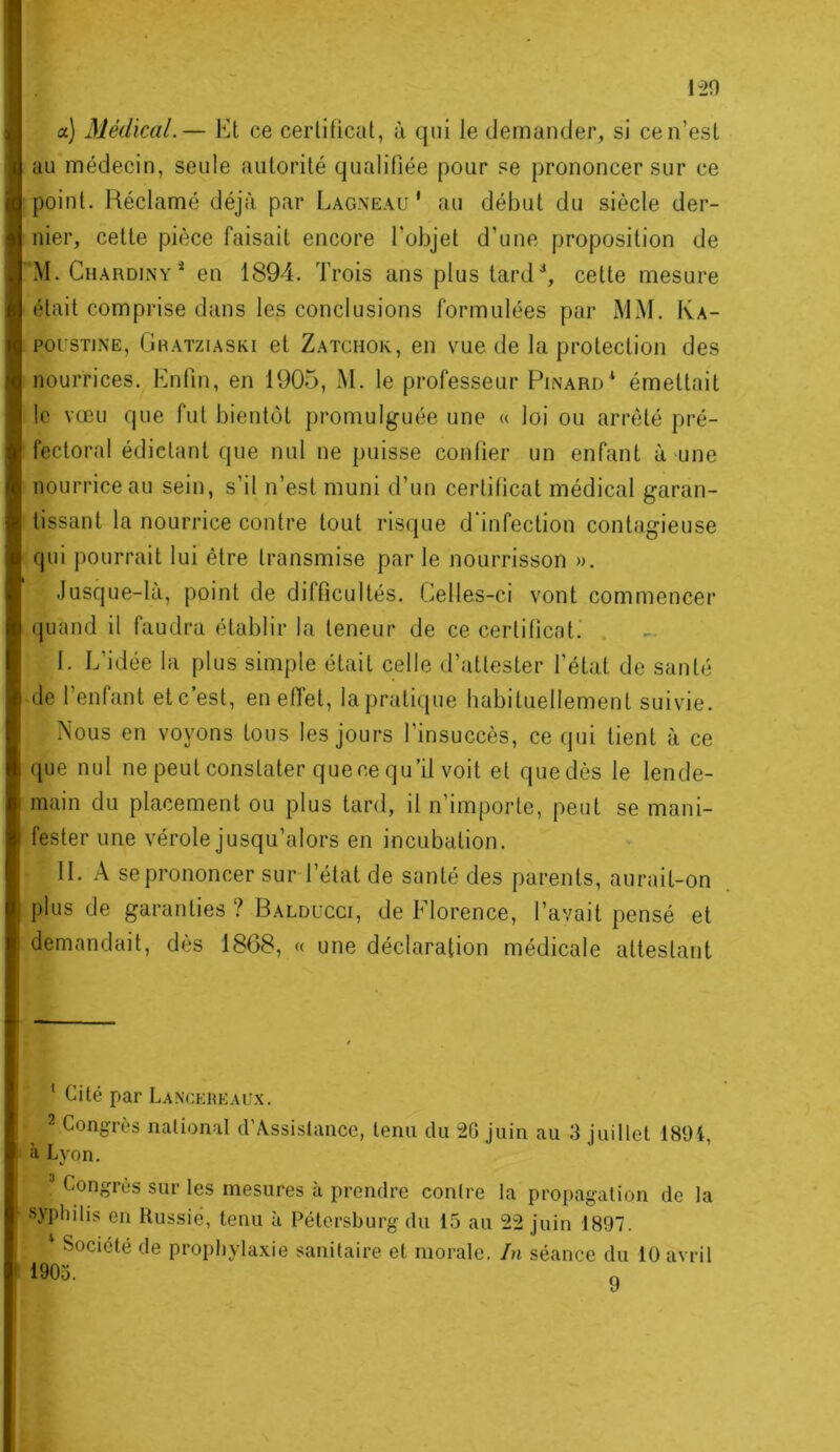 a) Médical.— Et ce cerliticut, à qui le demander, si ce n’est au médecin, seule autorité qualifiée pour se prononcer sur ce point. Réclamé déjà par Lagneau ' au début du siècle der- nier, cette pièce faisait encore l’objet d’une proposition de M. CnARDiNY en 1894. Trois ans plus tard ■', cette mesure était comprise dans les conclusions formulées par MM. Ka- pousTiNE, Oratziaski et Zatchok, en vue de la protection des nourrices. Enfin, en 1905, M. le professeur Pinard^ émettait le vœu que fut bientôt promulguée une « loi ou arrêté pré- fectoral édictant que nul ne puisse confier un enfant à une nourrice au sein, s’il n’est muni d’un certificat médical garan- tissant la nourrice contre tout ris(jue d'infection contagieuse qui pourrait lui être transmise par le nourrisson ». Jusque-là, point de difficultés. Celles-ci vont commencer (juand il faudra établir la teneur de ce certificats . I. L’idée la plus simple était celle d’attester l’état de santé de l’enfant etc’est, en efi'et, lapratique habituellement suivie. Nous en voyons tous les jours l’insuccès, ce qui lient à ce que nul ne peut constater quece qu’il voit et que dès le lende- main du placement ou plus tard, il n’importe, peut se mani- fester une vérole jusqu’alors en incubation. II. A se prononcer sur l’étal de santé des parents, aurait-on plus de garanties ? Balducci, de Florence, l’avait pensé et demandait, dès 1868, « une déclaration médicale attestant ' Cité par LANCEHEALfx. 2 Congrès national d’Assistancc, tenu du 2G juin au 3 juillet 1894, il Lyon. ’ Congrès sur les mesures à prendre contre la propagation de la syphilis en Russie, tenu à Pétersburg du 15 au 22 juin 1897. Société de prophylaxie sanitaire et morale, /n séance du 10 avril 1905.