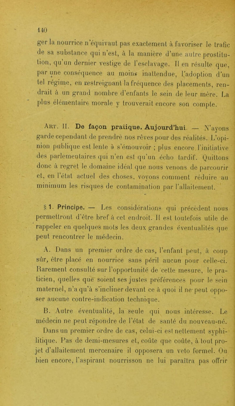 ger la nourrice n équivaut pas exactement à favoriser le trafic (le sa substance qui n’est, a la manière d’une autre prostitu- tion, qu’un dernier vestige de l’esclavage. Il en résulte que, par une conséquence au moins inattendue, l.’adoption d’un tel régime, en restreignant la fréquence des placements, ren- drait a un grand nombre d’entants le sein de leur mère. I.,a plus élémentaire morale y trouverait encore son compte. Aut. il De façon pratique. Aujourd’hui, — N’ayons garde cependant de prendre nos rêves pour des réalités. L’opi- nion j)ubli(jue est lente à s’émouvoir ; plus eucoi'e l’initiative des parlementaires ([ui n’en est qu’im écho tardif. Quittons donc à regret le domaine idéal que nous venons île [larcourir et, en l’état actuel des clioses, vovons comment réduire au minimum les risques de contamination par l’allaitement. §1. Principe. — Les considérations qui pi-écèdent nous permettront d’être bref à cet endroit. 11 est toutefois utile de rappeler en quelques mots les deux grandes éventualités que peut rencontrer le médecin. A. Dans un premier ordre de cas, l’enfant peut, à coup sûr, être placé en nourrice sans péril aucun pour celle-ci. Harement consulté sur l’opportunité de cette mesure, le pra- ticien, quelles qim soient ses justes préférences pour le sein maternel, n’a qu’à s’incliner devant ce à ijuoi il ne-peut oppo- ser aucune contre-indication technique. B. Autre éventualité, la seule qui nous intéresse. Le médecin ne peut répondre de l’état de santé du nouveau-né. Dans un premier ordre de cas, celui-ci est nettement syphi- litique. l’as de demi-mesures et, coûte que coûte, à tout pro- jet d’allailement mercenaire il opposera un veto formel. Ou bien encore, l’aspirant nourrisson ne lui paraîtra pas offrir