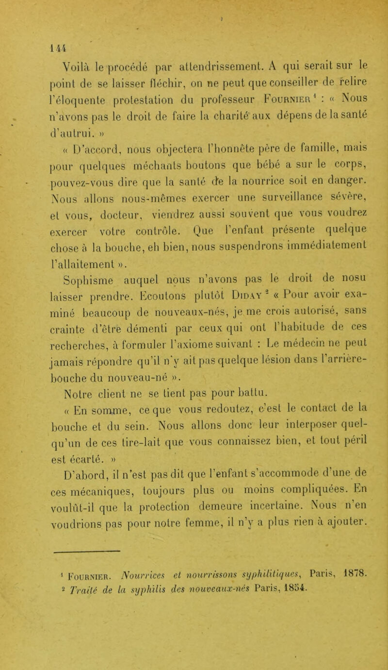 1U Voilà le procédé par allendrissemenL A qui serait sur le point de se laisser fléchir, on ne peut que conseiller de relire l’éloquente protestation du professeur Fournieu^ : « Nous n’avons pas le droit de faire la charité aux dépens de la santé d’autrui. » (( rVaccord, nous objectera l’honnéte père de famille, mais pour (pielques méchants boutons que bébé a sur le corps, pouvez-vous dire que la santé de la nourrice soit en danger. .Nous allons nous-mêmes exercer une surveillance sévère, et vous, docteur, viendrez aussi souvent que vous voudrez e.xercer votre contrôle. Que l’enfant présente quelque chose à la bouche, eh bien, nous suspendrons immédiatement l’allaitement ». Sophisme auquel nous n’avons pas le droit de nosu laisser prendre. Ecoutons plutôt Diday  « l^our avoir exa- miné beaucoup de nouveaux-nés, je me crois autorisé, sans crainte d’être démenti par ceux qui ont l’habitude de ces recherches, à formuler l’a.xiome suivant : Le médecin ne peut jamais répondre qu’il n y ait pas quelque lésion dans 1 arrière- bouche du nouveau-né ». Notre client ne se tient pas pour battu. (( En somme, ce que vous redoutez, c’est le contact de la bouche et du sein. Nous allons donc leur interposer quel- qu’un de ces tire-lait que vous connaissez bien, et tout péril est écarté. » D’abord, il n’est pas dit que l’enfant s’accommode d’une de ces mécaniques, toujours plus ou moins compliquées. En voulût-il que la protection demeure incertaine. Nous n’en voudrions pas pour notre femme, il n’y a plus rien a ajouter. * FouRNiriR. Nourrices et nourrissons syphilitiques, Paris, 1878. 2 Traité de la syphilis des nouveaux-nés Paris, 1854.