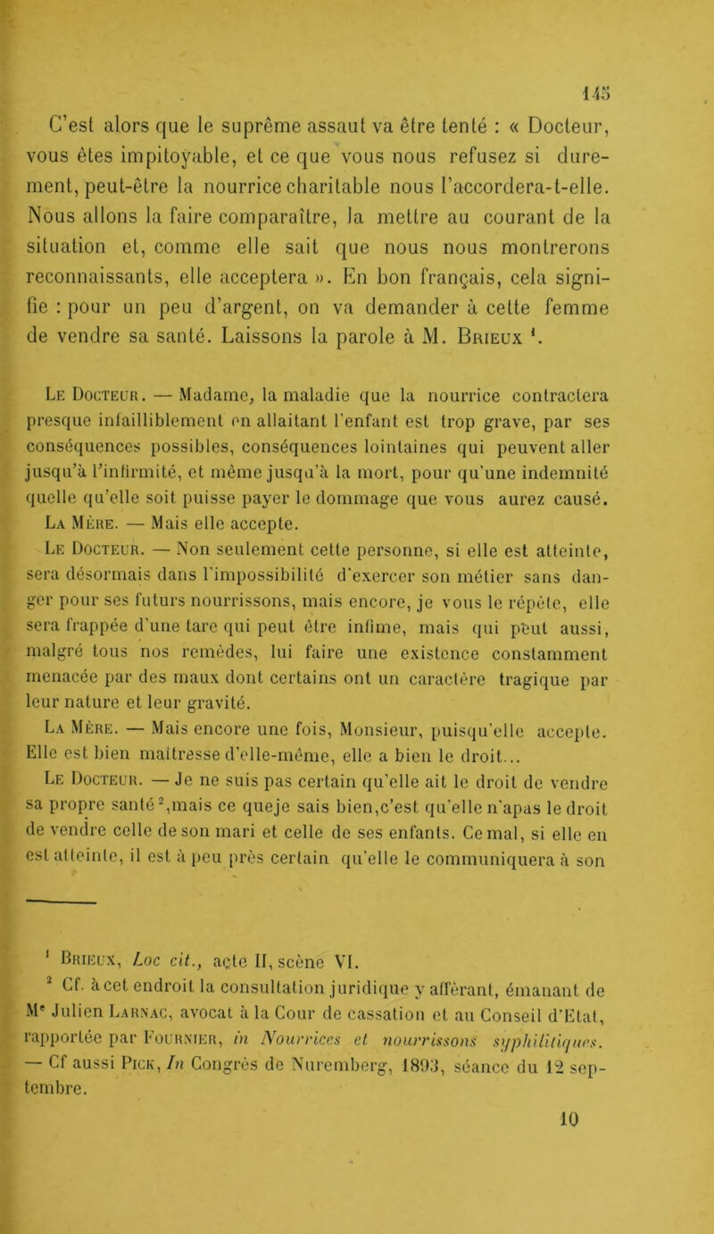 F 143 C’est alors que le suprême assaut va être tenté : « Docteur, vous êtes impitoyable, et ce que vous nous refusez si dure- ment, peut-être la nourrice charitable nous l’accordera-t-elle. Nous allons la faire comparaître, la mettre au courant de la situation et, comme elle sait que nous nous montrerons reconnaissants, elle acceptera ». En bon français, cela signi- fie : pour un peu d’argent, on va demander à cette femme de vendre sa santé. Laissons la parole à M. Brieux L Le Docteur. — Madame, la maladie que la nourrice contractera presque infailliblement en allaitant l’enfant est trop grave, par ses conséquences possibles, conséquences lointaines qui peuvent aller jusqu’à l’infirmité, et même jusqu’à la mort, pour qu’une indemnité quelle qu’elle soit puisse payer le dommage que vous aurez causé. La Mère. — Mais elle accepte. Le Docteur. — Non seulement cette personne, si elle est atteinte, sera désormais dans l’impossibilité d’exercer son métier sans dan- ger pour ses futurs nourrissons, mais encore, je vous le répèle, elle sera frappée d'une tare qui peut être infime, mais qui pêut aussi, malgré tous nos remèdes, lui faire une existence constamment menacée par des maux dont certains ont un caractère tragique par leur nature et leur gravité. La Mère. — Mais encore une fois. Monsieur, puisqu’elle accepte. Elle est bien maitresse d’elle-méme, elle a bien le droit... Le Docteur. — Je ne suis pas certain qu’elle ait le droit de vendre sa propre santé Ornais ce quejc sais bien,c’est qu’elle n’apas le droit de vendre celle de son mari et celle de ses enfants. Cernai, si elle en est atteinte, il est à peu près certain qu’elle le communiquera à son ' Brieux, Loc cit., açtc II, scène VI. * Cf. àcet endroit la consultation juridique y afférant, émanant de M' Julien Larnac, avocat à la Cour de cassation et au Conseil d’Etat, rapportée par Fournier, m lYourriccs et nourrissons syphilitir/nes. — Cf aussi PicK, In Congrès de Nuremberg, I89;j, séance du 12 sep- tembre. 10