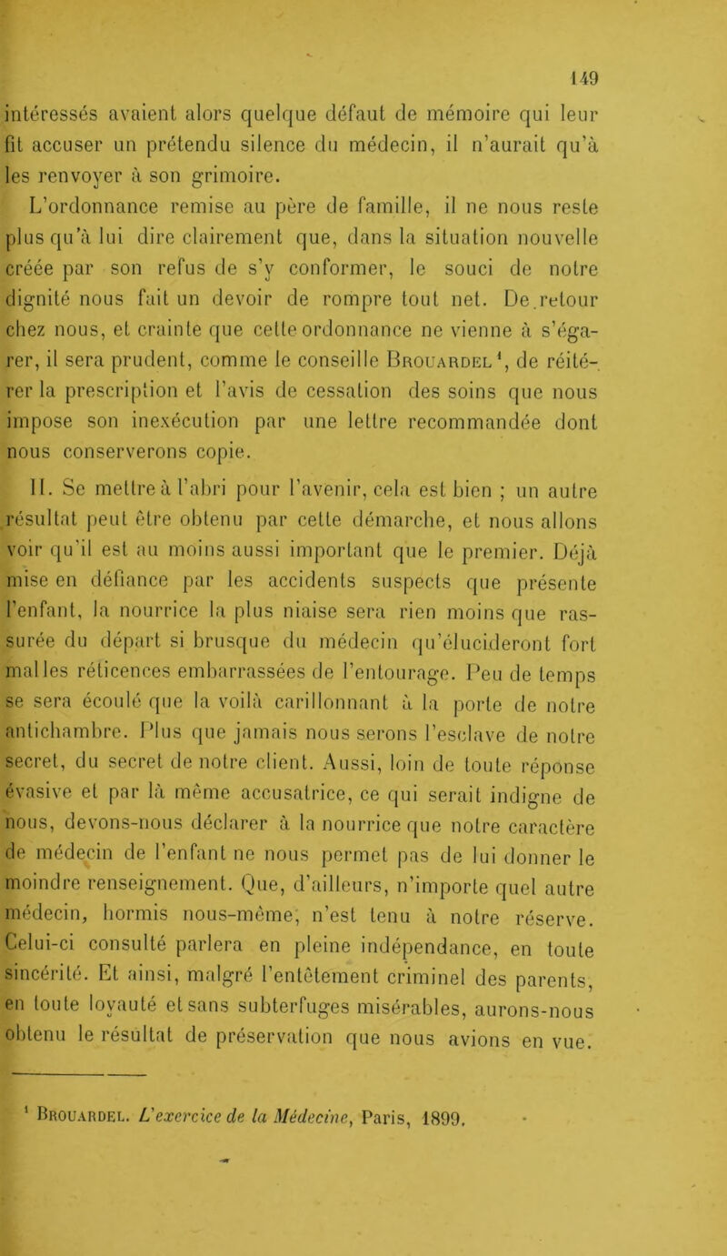 intéressés avaient alors quelque défaut de mémoire qui leur fit accuser un prétendu silence du médecin, il n’aurait qu’à les renvoyer à son grimoire. L’ordonnance remise au père de famille, il ne nous reste plus qu’à lui dire clairement que, dans la situation nouvelle créée par son refus de s’y conformer, le souci de notre dignité nous fait un devoir de rompre tout net. De.retour chez nous, et crainle que celte ordonnance ne vienne à s’éga- rer, il sera prudent, comme le conseille Brouardel^, de réité- rer la prescription et l’avis de cessation des soins que nous impose son inexécution par une lettre recommandée dont nous conserverons copie. II. Se mettre à l’abri pour l’avenir, cela est bien ; un autre résultat peut être obtenu par cette démarche, et nous allons voir qu'il est au moins aussi important que le premier. Déjà mise en défiance par les accidents suspects que présente l’enfant, la nourrice la plus niaise sera rien moins que ras- surée du départ si brusque du médecin qu’élucideront fort malles réticences embarrassées de l’entourage. Peu de temps se sera écoulé que la voilà carillonnant à la porte de notre antichambre. Plus que jamais nous serons l’esclave de notre secret, du secret de notre client. Aussi, loin de toute réponse évasive et par là même accusatrice, ce qui serait indigne de nous, devons-nous déclarer à la nourrice que notre caractère de médecin de l’enfant ne nous permet pas de lui donner le moindre renseignement. Que, d’ailleurs, n’importe quel autre médecin, hormis nous-méme, n’est tenu à notre réserve. Celui-ci consulté parlera en pleine indépendance, en toute sincérité. Et ainsi, malgré l’entêtement criminel des parents, en toute loyauté et sans subterfuges misérables, aurons-nous obtenu le résultat de préservation que nous avions en vue. ’ Brouardel. L'exercice de la Médecine, Paris, 1899,