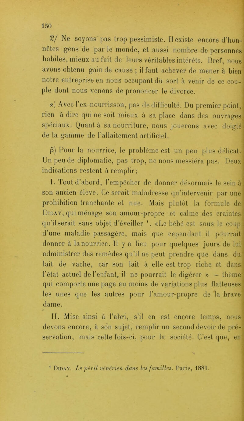 2/ Ne soyons pas trop pessimiste. II existe encore d'hon- nêtes gens de par le monde, et aussi nombre de personnes habiles, mieux au fait de leurs véritables intérêts. Bref, nous avons obtenu gain de cause ; il faut achever de mener à bien notre entreprise en nous occupant du sort à venir de ce cou- ple dont nous venons de prononcer le divorce. a) Avec l’ex-nourrisson, pas de difficulté. Du premier point, ' rien à dire qui ne soit mieux à sa place dans des ouvrages spéciaux. Quanta sa nourriture, nous jouerons avec doigté- de la gamme de l’allaitement artificiel. 13) Pour la nourrice, le problème est un peu plus délicat. Un peu de diplomatie, pas trop, ne nous messiéra pas. Deux ; indications restent à remplir; I. Tout d’abord, l’empêcher de donner désormais le sein à, son ancien élève. Ce serait maladresse qu’intervenir par une prohibition tranchante et nue. Mais plutôt la formule de Diday, qui ménage son amour-propre et calme des craintes qu’il serait sans objet d’éveiller '. «Le bébé est sous le coup- d’une maladie passagère, mais que cependant il pourrait donner à la nourrice. Il y a lieu pour quelques jours de lui administrer des remèdes qu’il ne peut prendre que dans du lait de vache, car son lait à elle est trop riche et dans l’état actuel de l’enfant, il ne pourrait le digérer » - thème qui comporte une page au moins de variations plus tlatteuses les unes que les autres pour l’amour-propre de la brave dame. II. Mise ainsi à l’abri, s’il en est encore temps, nous devons encore, à son sujet, remplir un second devoir de pré- servation, mais cette fois-ci, pour la société. C’est que, en ^ Diday. I.e péril vénérien dans les familles. Paris, 1881.