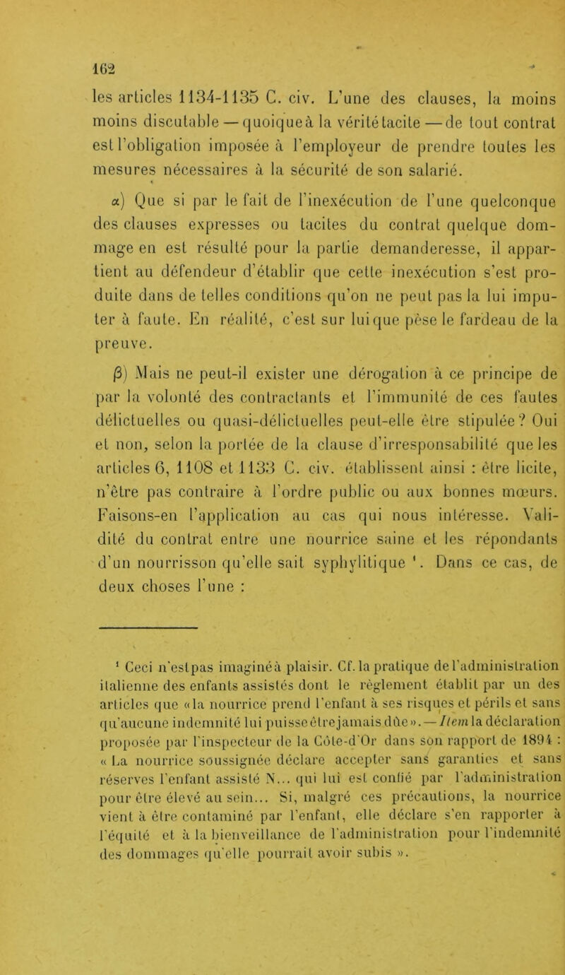 les articles 1134-1135 C. civ. L’une des clauses, la moins moins discutable — quoique à la vérité tacite—de tout contrat est l’obligation imposée à l’employeur de prendre toutes les mesures nécessaires à la sécurité de son salarié. « a) Que si par le fait de l’inexécution de l’une quelconque des clauses expresses ou tacites du contrat quelque dom- mage en est résulté pour la partie demanderesse, il appar- tient au défendeur d’établir que cette inexécution s’est pro- duite dans de telles conditions qu’on ne peut pas la lui impu- ter à faute. En réalité, c’est sur luicjue pèse le fardeau de la preuve. j3) iMais ne peut-il exister une dérogation à ce principe de par la volonté des contractants et l’immunité de ces fautes délictuelles ou quasi-délictuelles peut-elle être stipulée? Oui et non, selon la portée de la clause d’irresponsabilité que les articles G, 1108 et 1133 C. civ. établissent ainsi : être licite, n’être pas contraire à l’ordre public ou aux bonnes mœurs. Faisons-en l’application au cas qui nous intéresse. Vali- dité du contrat entre une nourrice saine et les répondants d’un nourrisson qu’elle sait syphylitique '. Dans ce cas, de deux choses l’une : ‘ Ceci n’eslpas iiuaginéà plaisir. Cf. la pratique de l'adminislralion italienne des enfants assistés dont le règlement établit par un des articles que «la nourrice prend l’enfant à ses risques et périls et sans (lu’aucunc indemnité lui puisscélrejamais dùc». — 7/cmla déclaration proposée par rins[»ecteur de la Côte-d'Or dans son rapport de 1894 : « La nourrice soussignée déclare accepter sans garanties et sans réserves l'enfant assisté N... (jui lui est conlié par l’administration pour être élevé au sein... Si, malgré ces précautions, la nourrice vient à être contaminé par l’enfant, elle déclare s’en rapporter à ré(iuilé et à la bienveillance de l'adminislration pour l’indemnité des dommages ({u’clle pourrait avoir subis ».