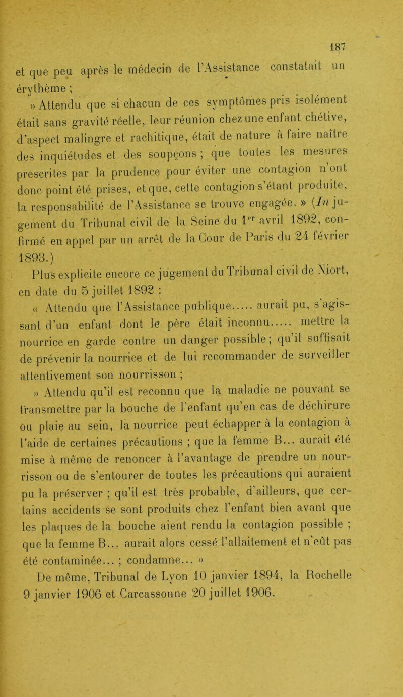 et que peu après le médecin de l Assistance constatait un érythème ; » Attendu que si chacun de ces symptômes pris isolément était sans gravité réelle, leur réunion chez une enfant chéti\e, d’aspect malingre et rachitique, était de nature à faire naître des inquiétudes et des soupçons; que toutes les mesures prescrites par la prudence pour éviter une contagion n ont donc point été prises, et que, cette contagion s’étant produite, la responsabilité de l’Assistance se trouve engagée. » jn- gement du Tribunal civil de la Seine du 1^'’ avril 1892, con- firmé en appel par un arrêt de la Cour de Paris du 2 i féviiei Plus explicite encore ce jugement du Iribunal civil de ISiort, en date du 5 juillet 1892 : « Attendu que l’Assistance.publique aurait pu, s’agis- sant d’un enfant dont le père était inconnu mettre la nourrice en garde contre un danger possible; qu’il suffisait de prévenir la nourrice et de lui recommander de surveiller attentivement son nourrisson; » Attendu qu’il est reconnu que la maladie ne pouvant se transmettre par la bouche de 1 enfant qu en cas de déchii.uie ou plaie au sein, la nourrice peut échapper à la contagion a l’aide de certaines précautions ; que la femme B... aurait été mise à même de renoncer à l’avantage de prendre un nour- risson ou de s’entourer de toutes les précautions qui auraient pu la préserver ; qu’il est très probable, d ailleurs, que cer- tains accidents se sont produits chez l’enfant bien avant que les plat]lies de la bouche aient rendu la contagion possible ; que la femme B... aurait alors cessé l’allaitement etn eût pas été contaminée... ; condamne... » f)e même. Tribunal de Lyon 10 janvier 1894, la Rochelle