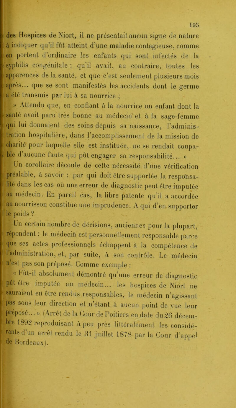 / 195 des Hospices de Niort, il ne présentait aucun signe de nature à indiquer qu’il fût atteint d’une maladie contagieuse, comme en portent d’ordinaire les enfants qui sont infectés de la ■ syphilis congénitale ; qu’il avait, au contraire, toutes les apparences delà santé, et que c’est seulement plusieurs mois après... que se sont manifestés les accidents dont le germe a été transmis par lui à sa nourrice ; » Attendu que, en confiant <à la nourrice un enfant dont la santé avait paru très bonne au médecin* et à la sage-femme qui lui donnaient des soins depuis sa naissance, l’adminis- tration hospitalière, dans l’accomplissement de la mission de charité pour laquelle elle est instituée, ne se rendait coupa- . ble d’aucune faute qui pût engager sa responsabilité... » Ln corollaire découle de cette nécessité d’une vérification préalable, à savoir : par qui doit être supportée la respo'nsa- lité dans les cas où une erreur de diagnostic peut être imputée I au médecin. En pareil cas, la libre patente qu’il a accordée au nourrisson constitue une imprudence. A qui d’en supporter le poids ? * I Un certain nombre de décisions, anciennes pour la plupart, répondent: le médecin est personnellement responsable parce que ses actes professionnels échappent à la compétence de l’administration, et, par suite, à son contrôle. Le médecin i n est pas son préposé. Comme exemple : « Fût-il absolument démontré qu’une erreur de diagnostic I put être imputée au médecin... les liospices de Niort ne I sauraient en être rendus responsables, le médecin n’agissant i pas sous leur direction et n’étant à aucun point de vue leur préposé... » (Arrêt de la Cour de Poitiers en date du26 décem- I hre 1892 reproduisant à peu près littéralement les considé- ; rantsd’un arrêt rendu le 31 juillet 1878 par la Cour d’appel I de Bordeaux).