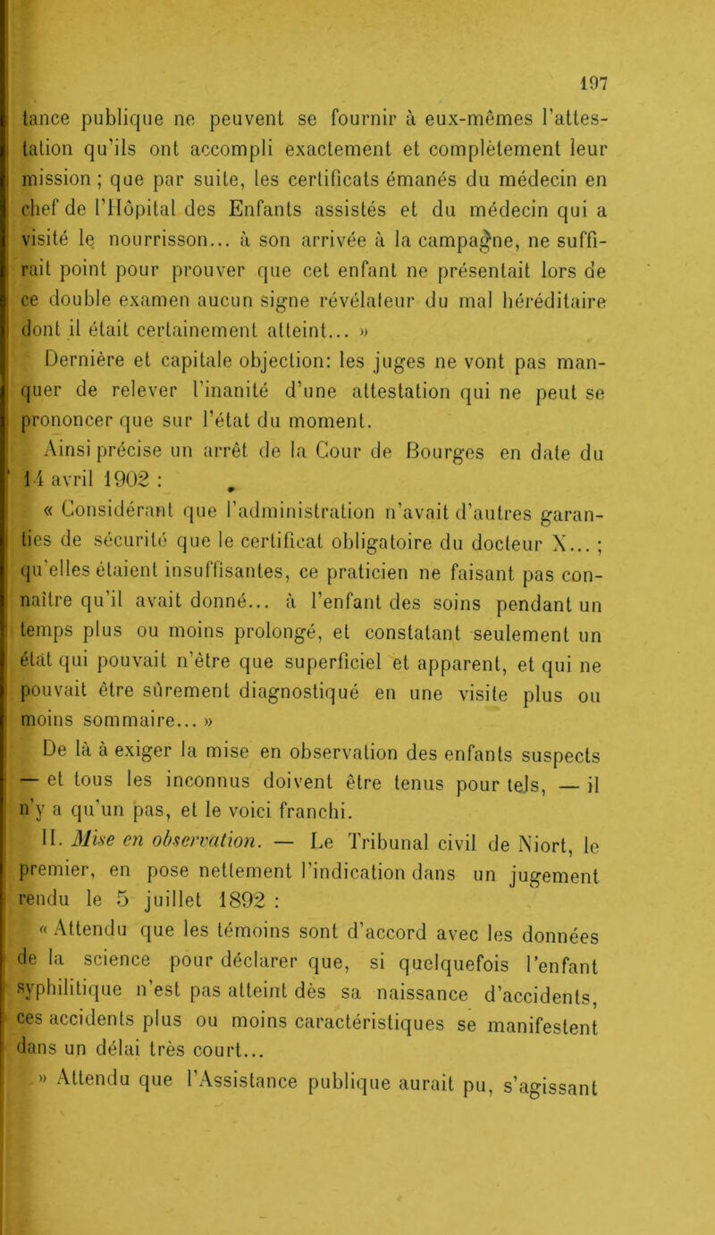 lance publique ne peuvent se fournir à eux-mêmes l’attes- tation qu’ils ont accompli exactement et complètement leur mission; que par suite, les certificats émanés du médecin en chef de l’Hôpital des Enfants assistés et du médecin qui a visité le nourrisson... à son arrivée à la campagne, ne suffi- rait point pour prouver que cet enfant ne présentait lors de ce double examen aucun signe révélateur du mal héréditaire dont il était certainement atteint... » Dernière et capitale objection: les juges ne vont pas man- quer de relever l’inanité d’une attestation qui ne peut se prononcer que sur l’état du moment. Ainsi précise un arrêt de la Cour de Bourges en date du 14 avril 1902 : « Considérant que l’administration n’avait d’autres garan- ties de sécurité que le certificat obligatoire du docteur X... ; qu’elles étaient insuffisantes, ce praticien ne faisant pas con- naître qu’il avait donné... à l’enfant des soins pendant un temps plus ou moins prolongé, et constatant seulement un état qui pouvait n’être que superficiel et apparent, et qui ne pouvait être sûrement diagnostiqué en une visite plus ou moins sommaire... » De là à exiger la mise en observation des enfants suspects — et tous les inconnus doivent être tenus pour tels, — il n’y a qu’un pas, et le voici franchi. II. Mü-e en observation. — Le Tribunal civil de Niort, le premier, en pose nettement l’indication dans un jugement rendu le 5 juillet 1892 : « Attendu que les témoins sont d’accord avec les données de la science pour déclarer que, si quelquefois l’enfant syphilitique n’est pas atteint dès sa naissance d’accidents, ces accidents plus ou moins caractéristiques se manifestent dans un délai très court... » Attendu que l’Assistance publique aurait pu, s’agissant