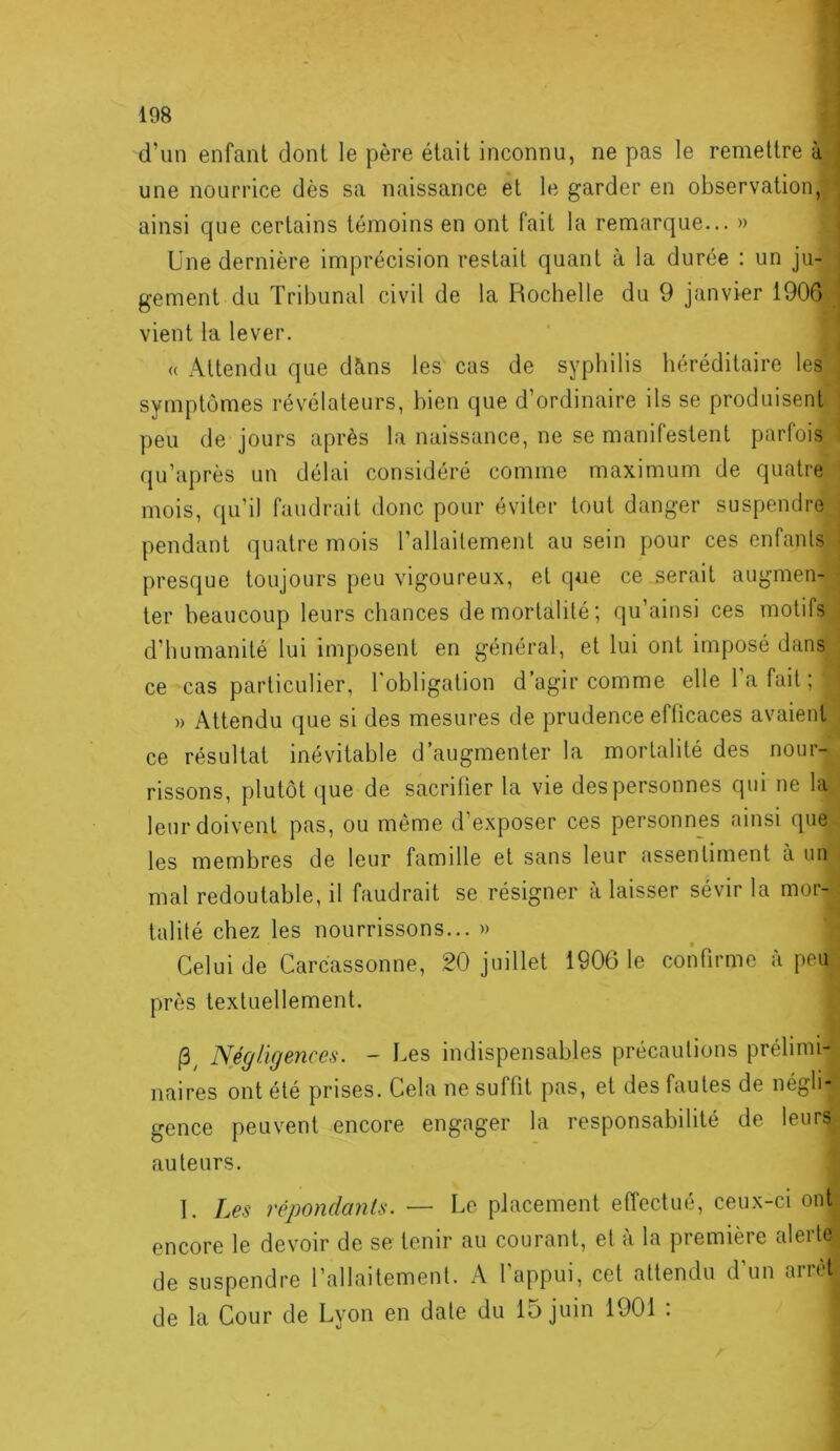 d’un enfant dont le père était inconnu, ne pas le remettre à- une nourrice dès sa naissance et le garder en observation,; ainsi que certains témoins en ont fait la remarque... » Une dernière imprécision restait quant à la durée : un ju- gement du Tribunal civil de la Rochelle du 9 janvier 1906 ; vient la lever. « Attendu que dïins les cas de syphilis héréditaire les : symptômes révélateurs, bien que d’ordinaire ils se produisent j peu de jours après la naissance, ne se manifestent parfois i (ju’après un délai considéré comme maximum de quatre ' mois, qu’il faudrait donc pour éviter tout danger suspendre j pendant quatre mois l’allaitement au sein pour ces enfants j presque toujours peu vigoureux, et que ce serait augmen- \ ter beaucoup leurs chances demortalité; qu’ainsi ces motifs ( d’humanité lui imposent en général, et lui ont imposé dans ‘ ce cas particulier, l'obligation d’agir comme elle 1 a fait ; I » Attendu que si des mesures de prudence efficaces avaient ce résultat inévitable d’augmenter la mortalité des nour- rissons, plutôt (]ue de sacrifier la vie des personnes qui ne la leur doivent pas, ou même d’exposer ces personnes ainsi que- les membres de leur famille et sans leur assentiment à un i mal redoutable, il faudrait se résigner à laisser sévir la mor- : S talité chez les nourrissons... » Celui de Carcassonne, 20 juillet 1906 le confirme à peu près textuellement. Négligences. - Les indispensables précautions prélimi- naires ont été prises. Cela ne suffit pas, et des fautes de négli-“ gence peuvent encore engager la responsabilité de leurs- auteurs. ^ 1. Les répondants. — Le placement effectué, ceux-ci ont^ encore le devoir de se tenir au courant, et à la première alerte^ de suspendre l’allaitement. A l'appui, cet attendu d’un arrèb de la Cour de Lyon en date du 15 juin 1901 .