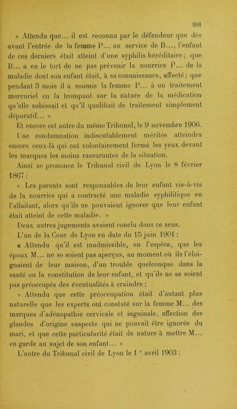 (< Attendu que... il est reconnu par le défendeur que dès avant l’entrée de la femme P... au service de B..., l’enfant de ces derniers était atteint d’une syphilis héréditaire ; que B... a eu le tort de ne pas prévenir la nourrice P... de la maladie dont son enfant était, à sa connaissance, aiïecté; que pendants mois il a soumis la femme P... à un traitement mercuriel en la trompant sur la nature de la médication qu’elle subissait et qu’il qualifiait de traitement simplement dépuratif... » Et encore cet autre du même Tribunal, le 9 novembre 1900. Une condamnation indiscutablement méritée atteindra encore ceux-là qui ont volontairement fermé les yeux devant les marques les moins rassurantes de la situation. Ainsi se prononce le Tribunal civil de Lyon le 8 février 1867: « Les parents sont responsables de leur enfant vis-à-vis de la nourrice qui a contracté une maladie syphilitique en l’allaitant, alors qu’ils ne pouvaient ignorer que leur enfant était atteint de cette maladie. » Deux autres jugements avaient conclu dans ce sens. L’un de la Cour de Lyon en date du 15 juin 1901 : « Attendu qu’il est inadmissible, en l’espèce, que les époux M... ne se soient pas aperçus, au moment où ils l’éloi- gnaient de leur maison, d’un trouble quelconque dans la santé ou la constitution de leur enfant, et qu’ils ne se soient pas préoccupés des éventualités à craindre ; » Attendu que cette préoccupation était d’autant plus naturelle que les experts ont constaté sur la femme M... des marques d’adénopathie cervicale et inguinale, affection des glandes d’origine suspecte qui ne pouvait être ignorée du mari, et que cette particularité était de nature à mettre M... en garde au sujet de son enfant... » L’autre du Tribunal civil de Lyon le 1 avril 1903: