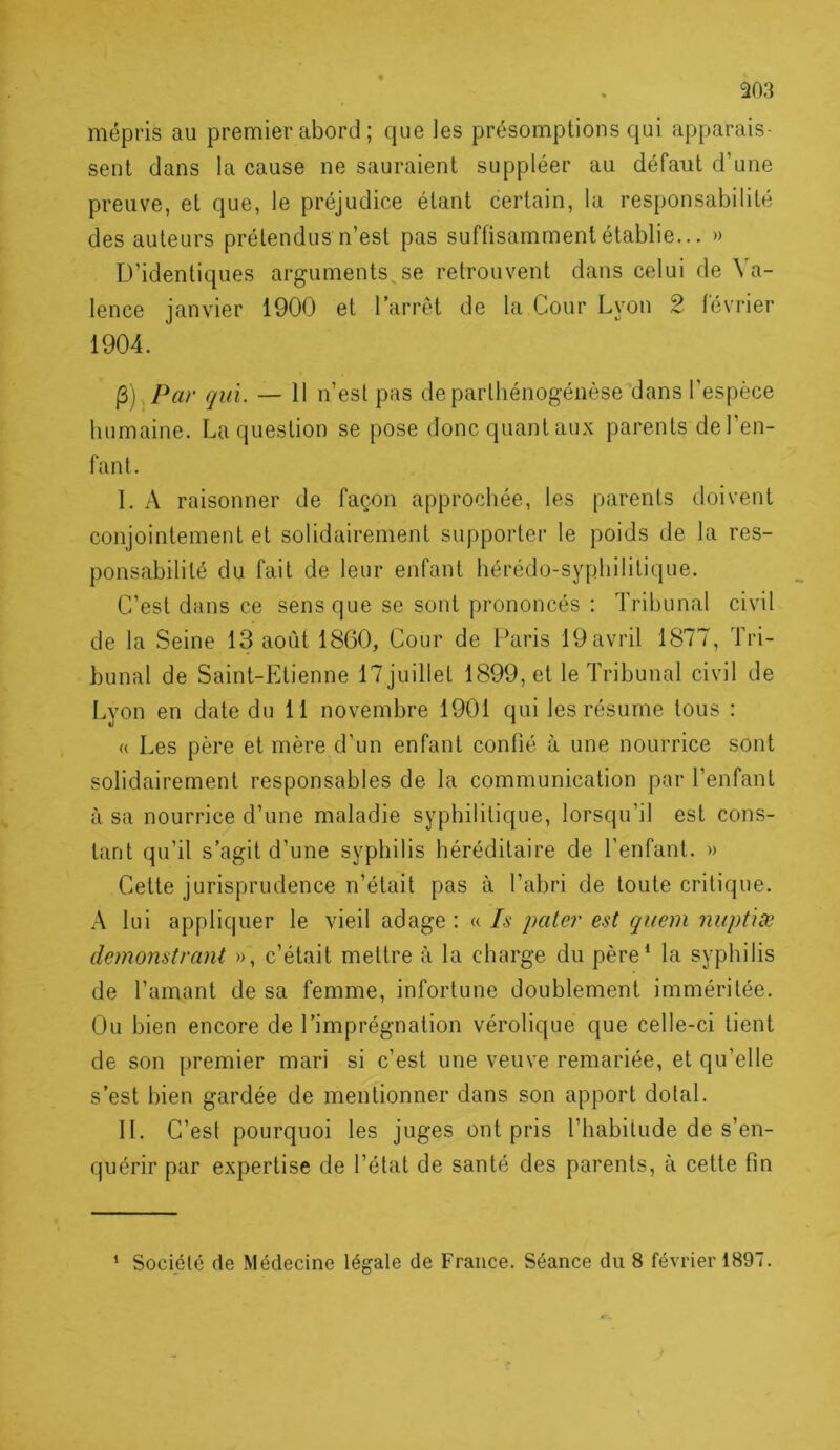 303 mépris au premier abord ; cpie les présomptions qui apparais- sent dans la cause ne sauraient suppléer au défaut d’une preuve, et que, le préjudice étant certain, la responsabilité des auteurs prétendus n’est pas suffisamment établie... » D’identiques arguments^se retrouvent dans celui de Va- lence ianvier 1900 et l’arrêt de la Cour Lyon 2 lévrier 1904, (3) Par qui. — 11 n’esl pas deparlhénogénèse‘dans l’espèce humaine. La question se pose donc quant aux parents del’en- fant. I. A raisonner de façon approchée, les parents doivent conjointement et solidairement supporter le poids de la res- ponsabilité du fait de leur enfant hérédo-syphilitique. C’est dans ce sens que se sont prononcés ; Tribunal civil de la Seine 13 août 1860, Cour de Paris 19 avril 1877, Tri- bunal de Saint-Etienne 17juillet 1899, et le Tribunal civil de Lyon en date du 11 novembre 1901 qui les résume tous : « Les père et mère d’un enfant confié à une nourrice sont solidairement responsables de la communication par l’enfant usa nourrice d’une maladie syphilitique, lorsqu’il est cons- tant qu’il s’agit d’une syphilis héréditaire de l’enfant. » Cette jurisprudence n’était pas à l’abri de toute critique. A lui appliquer le vieil adage ; « Is paler est quem nuptise dcmonstrant », c’était mettre à la charge du père‘ la syphilis de l’amant de sa femme, infortune doublement imméritée. Ou bien encore de l’imprégnation vérolique que celle-ci tient de son premier mari si c’est une veuve remariée, et qu’elle s’est bien gardée de mentionner dans son apport dotal. II. C’est pourquoi les juges ont pris l’habitude de s’en- quérir par expertise de l’état de santé des parents, à cette fin ‘ Société de Médecine légate de France. Séance du 8 février 1897. J