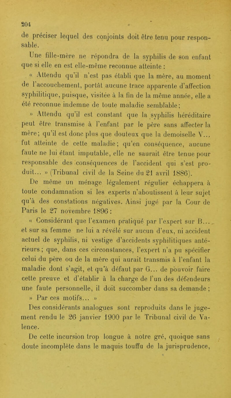 de préciser lequel des conjoints doit être tenu pour respon- sable. Une fdle-mère ne répondra de la syphilis de son enfant que si elle en est elle-même reconnue atteinte : « Attendu qu’il n’est pas établi que la mère, au moment de 1 accouchement, portât aucune trace apparente d’affection syphilitique, puisque, visitée à la fin de la même année, elle a été reconnue indemne de toute maladie semblable; » Attendu (ju’il est constant que la syphilis liéréditaire peut être transmise à l’enfant par le père sans affecter la mère; qu’il est donc plus que douteux que la demoiselle V... fut atteinte de cette maladie; qu’en conséquence, aucune faute ne lui étant imputable, elle ne saurait être tenue pour responsable des conséquences de l’accident qui s’est pro- duit... » (Tribunal civil de la Seine du 21 avril 1886). De même un ménage légalement régulier échappera à toute condamnation si les experts n’aboutissent à leur sujet qu’à des constations négatives. Ainsi jugé par la Cour de Paris le 27 novembre 1896 : <( Considérant que l’examen pratiqué par l’expert sur B... et sur sa femme ne lui a révélé sur aucun d’eux, ni accident actuel de syphilis, ni vestige d’accidents syphilitiques anté- rieurs ; que, dans ces circonstances, l’expert n’a pu spécifier celui du père ou de la mère qui aurait transmis à l’enfant la maladie dont s’agit, et qu a défaut par G... de pouvoir faire cette preuve et d’établir à la charge de l’un des défendeurs une faute personnelle, il doit succomber dans sa demande ; » Par ces motifs... » Des considérants analogues sont reproduits dans le juge- ment rendu le 26 janvier 1900 par le Tribunal civil de Va- lence. De celte incursion trop longue à notre gré, quoique sans doute incomplète dans le maquis touffu de la jurisprudence.