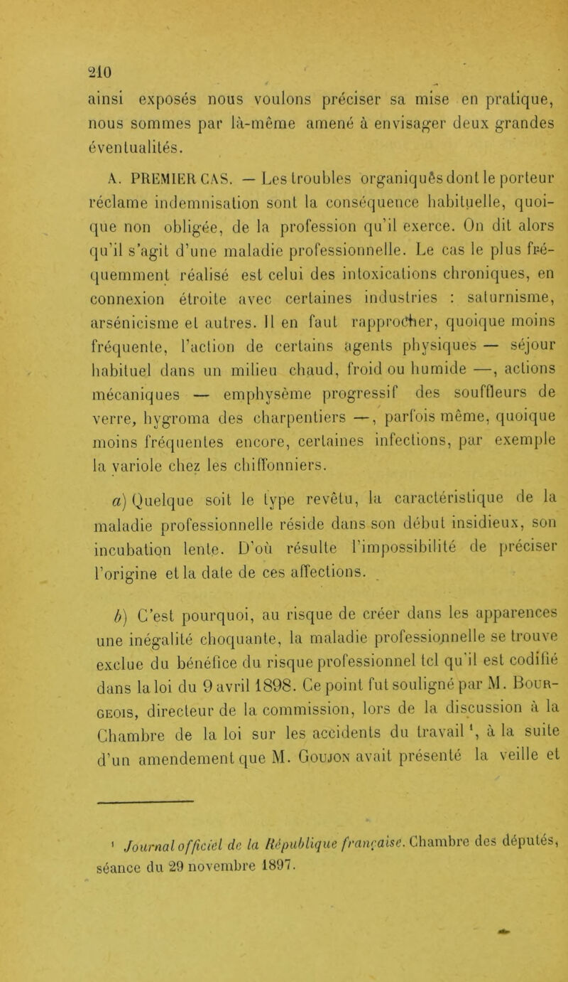 ainsi exposés nous voulons préciser sa mise en pratique, nous sommes par là-même amené à envisa^’er deux grandes éventualités. A. PREMIliRCAS. — Les troubles organiquês dont le porteur réclame indemnisation sont la conséquence habituelle, quoi- (jue non obligée, de la profession qu’il exerce. On dit alors qu’il s’agit d’une maladie professionnelle. Le cas le plus fré- quemment réalisé est celui des intoxications chroniques, en connexion étroite avec certaines industries : saturnisme, arsénicisme et autres. Il en faut rapprocher, quoique moins fréquente, l’action de certains agents physiques — séjour habituel dans un milieu chaud, froid ou humide —, actions mécaniques — emphysème progressif des souffleurs de verre, hygroma des charpentiers —, parlois même, quoique moins fréquentes encore, certaines infections, par exemple la variole chez les chilfonniers. a) Quelque soit le type revêtu, la caractéristique de la maladie professionnelle réside dans son début insidieux, son incubation lente. D’où résulte l’impossibilité de préciser l’origine et la date de ces affections. b) C’est pourquoi, au risque de créer dans les apparences une inégalité choquante, la maladie professionnelle se trouve exclue du bénéfice du risque professionnel tel qu’il est codifié dans la loi du 9 avril 1898. Ce point fut souligné par M. Bour- geois, directeur de la commission, lors de la discussion à la Chambre de la loi sur les accidents du travail ‘, à la suite d’un amendement que M. Goujon avait présenté la veille et ' Journal officiel de la lié publique française des députés, séance du 29 novembre 1897.