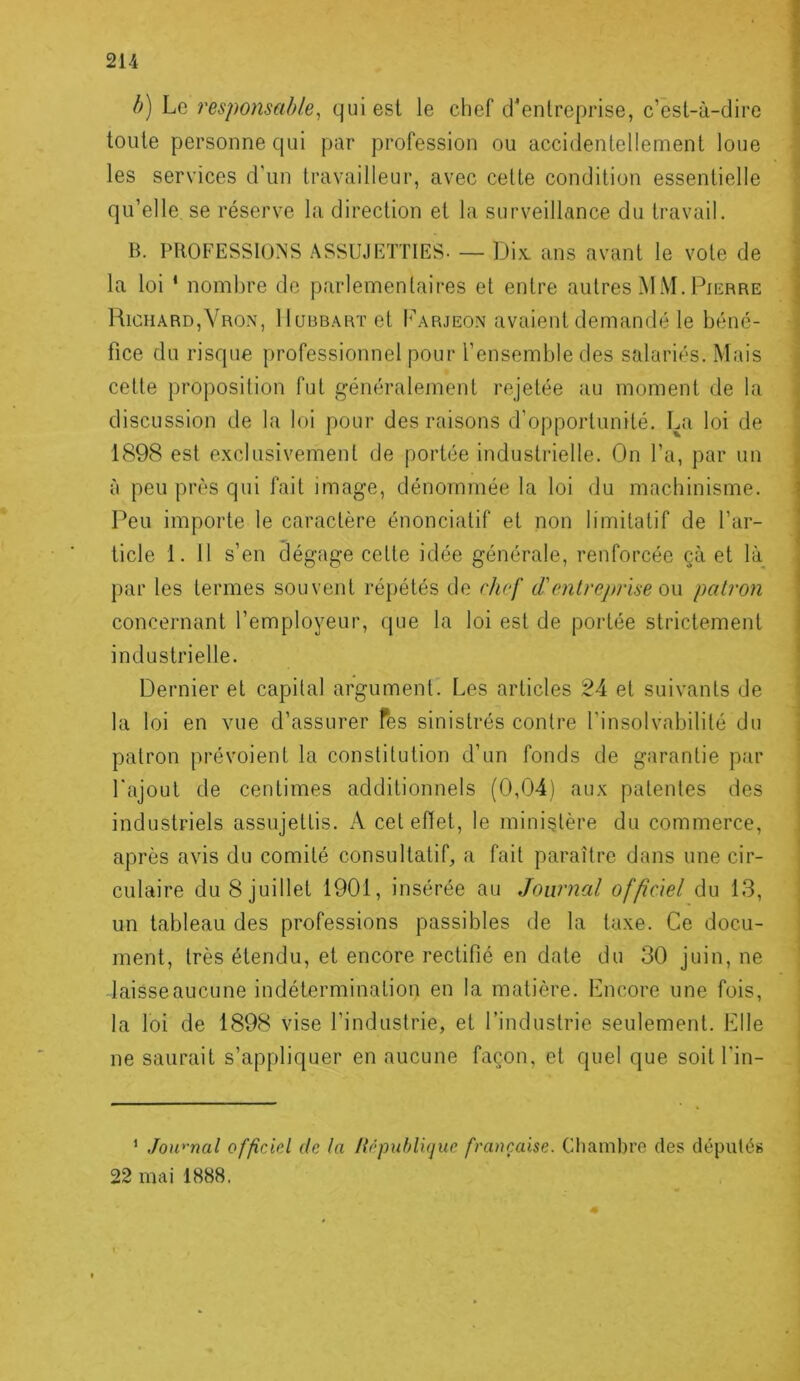 b) Le responsable^ qui est le chef d’entreprise, c’est-à-dire toute personne qui par profession ou accidentellement loue les services d’un travailleur, avec cette condition essentielle qu’elle, se réserve la direction et la surveillance du travail. B. PROFESSIONS ASSUJETTIES- — Dix. ans avant le vote de la loi * nombre de parlementaires et entre autres MM. Pierre Richard,Vro.x, IIuubart et I’arjeon avaient demandé le béné- fice du risque professionnel pour l’ensemble des salariés. Mais cette proposition fut généralement rejetée au moment de la discussion de la loi pour des raisons d’opportunité. La loi de 1898 est exclusivement de portée industrielle. On l’a, par un à peu près qui fait image, dénommée la loi du machinisme. Peu importe le caractère énonciatif et non limitatif de l’ar- ticle 1. 11 s’en dégage cette idée générale, renforcée çà et là par les termes souvent répétés de chef d'entreprise o\\ patron concernant l’employeur, que la loi est de portée strictement industrielle. Dernier et capital argument. Les articles 24 et suivants de la loi en vue d’assurer Tes sinistrés contre l'insolvabilité du patron prévoient la constitution d’un fonds de garantie par l'ajout de centimes additionnels (0,04) aux patentes des industriels assujettis. A cet eiïet, le ministère du commerce, après avis du comité consultatif, a fait paraître dans une cir- culaire du 8 juillet 1901, insérée au Journal officiel du 13, un tableau des professions passibles de la taxe. Ce docu- ment, très étendu, et encore rectifié en date du 30 juin, ne laisse aucune indétermination en la matière. Lncore une fois, la loi de 1898 vise l’industrie, et l’industrie seulement. Elle ne saurait s’appliquer en aucune façon, et quel que soit l'in- ’ Jou''nal officiel de la Hôpuhlujue française. Cliambre des dépulés 22 mai 1888.