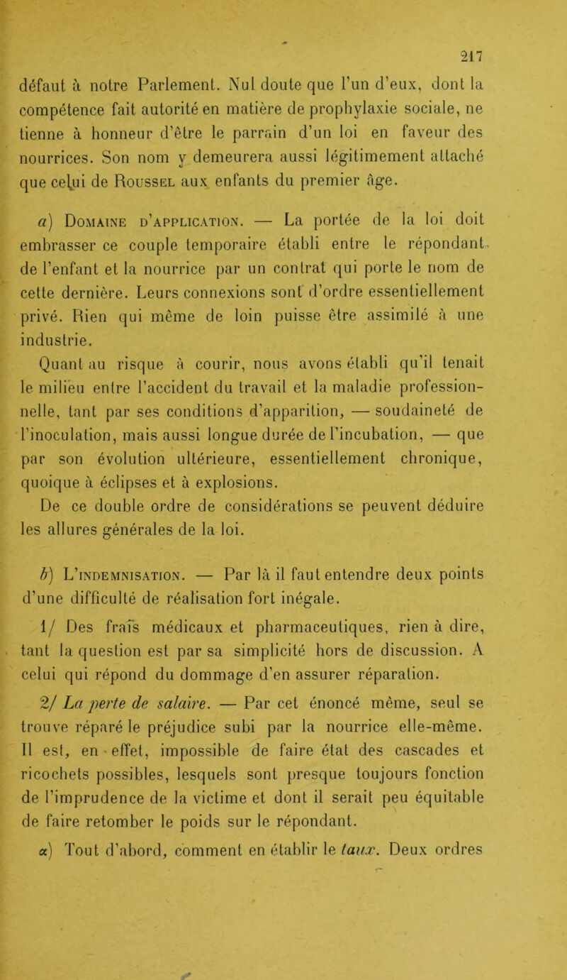 défaut à notre Parlement. Nul doute que l’un d’eux, dont la compétence fait autorité en matière de prophylaxie sociale, ne tienne à honneur d’être le parrain d’un loi en faveur des nourrices. Son nom y demeurera aussi légitimement attaché que cel^ui de Roussel aux enfants du premier âge. a) Do.maine d’application. — La portée de la loi doit embrasser ce couple temporaire établi entre le répondant, de l’enfant et la nourrice par un contrat qui porte le nom de cette dernière. Leurs connexions sont d’ordre essentiellement privé. Rien qui même de loin puisse être assimilé à une industrie. Quant au risque à courir, nous avons établi qu’il tenait le milieu entre l’accident du travail et la maladie profession- nelle, tant par ses conditions d’apparition, — soudaineté de l’inoculation, mais aussi longue durée de l’incubation, — que par son évolution ultérieure, essentiellement chronique, quoique à éclipses et à explosions. De ce double ordre de considérations se peuvent déduire les allures générales de la loi. h) L’indemnisation. — Par là il faut entendre deux points d’une difficulté de réalisation fort inégale. 1/ Des fraîs médicaux et pharmaceutiques, rien à dire, tant la question est par sa simplicité hors de discussion. A celui qui répond du dommage d’en assurer réparation. 2/ La perte de salaire. — Par cet énoncé même, seul se trouve réparé le préjudice subi par la nourrice elle-même. Il est, en-effet, impossible de faire état des cascades et ricochets possibles, lesquels sont presque toujours fonction de l’imprudence de la victime et dont il serait peu équitable de faire retomber le poids sur le répondant. a) Tout d’abord, comment en établir le taux. Deux ordres