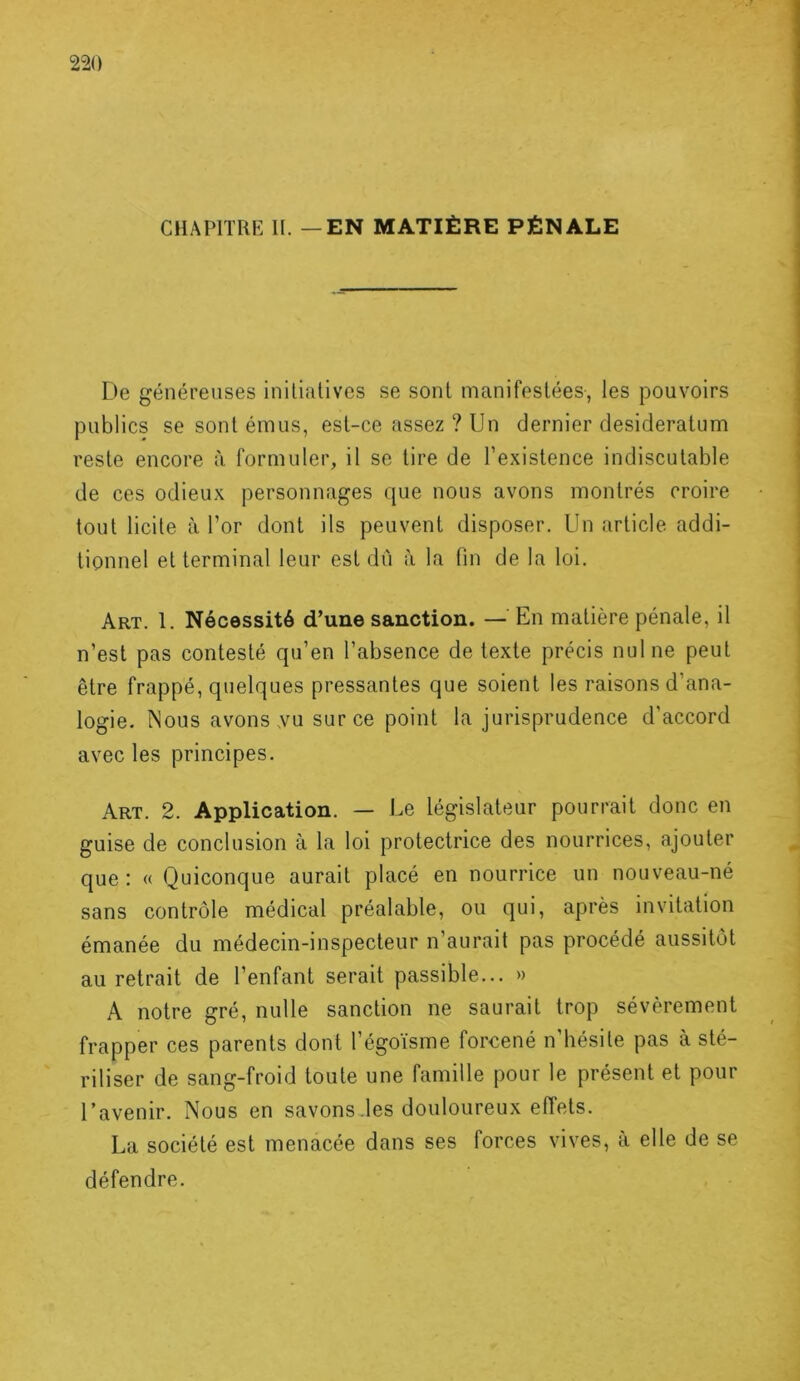 CHAPITRE H. — EN MATIÈRE PÉNALE De généreuses initiatives se sont manifestées, les pouvoirs publics se sont émus, est-ce assez ? Un dernier desideratum reste encore à formuler, il se tire de l’existence indiscutable de ces odieux personnages que nous avons montrés croire tout licite à l’or dont ils peuvent disposer. Un article addi- tionnel et terminal leur est dû à la fin de la loi. Art. 1. Nécessité d’une sanction. — En matière pénale, il n’est pas contesté qu’en l’absence de texte précis nul ne peut être frappé, quelques pressantes que soient les raisons d’ana- logie. Nous avons .vu sur ce point la jurisprudence d’accord avec les principes. Art. 2. Application. — Le législateur pourrait donc en guise de conclusion à la loi protectrice des nourrices, ajouter que: « Quiconque aurait placé en nourrice un nouveau-né sans contrôle médical préalable, ou qui, après invitation émanée du médecin-inspecteur n’aurait pas procédé aussitôt au retrait de l’enfant serait passible... » A notre gré, nulle sanction ne saurait trop sévèrement frapper ces parents dont l’égoïsme forcené n’hésite pas à sté- riliser de sang-froid toute une famille pour le présent et pour l’avenir. Nous en savons .les douloureux effets. La société est menacée dans ses forces vives, à elle de se défendre.