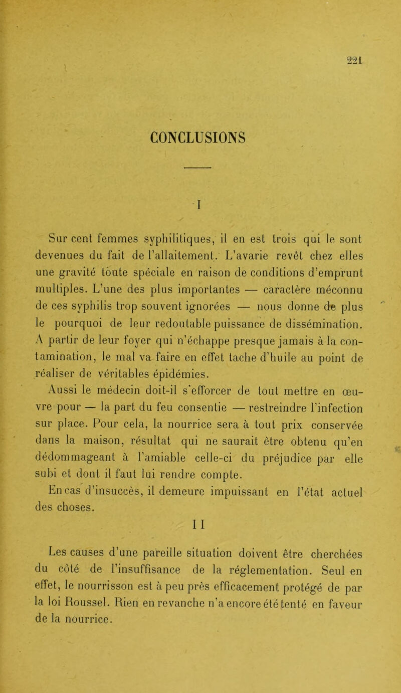 CONCLUSIONS -I Sur cent femmes syphilitiques, il en est trois qui le sont devenues du fait de l’allaitement. L’avarie revêt chez elles une gravité toute spéciale en raison de conditions d’emprunt multiples. L’une des plus importantes — caractère méconnu de ces syphilis trop souvent ignorées — nous donne de plus le pourquoi de leur redoutable puissance de dissémination. A partir de leur foyer qui n’échappe presque jamais à la con- tamination, le mal va faire en effet tache d’huile au point de réaliser de véritables épidémies. Aussi le médecin doit-il s efforcer de tout mettre en œu- vre pour — la part du feu consentie — restreindre l’infection sur place. Pour cela, la nourrice sera à tout prix conservée dans la maison, résultat qui ne saurait être obtenu qu’en dédommageant à l’amiable celle-ci du préjudice par elle subi et dont il faut lui rendre compte. En cas d’insuccès, il demeure impuissant en l’état actuel des choses. II Les causes d’une pareille situation doivent être cherchées du côté de l’insuffisance de la réglementation. Seul en effet, le nourrisson est à peu près efficacement protégé de par la loi Roussel. Bien en revanche n’a encore été tenté en faveur de la nourrice.