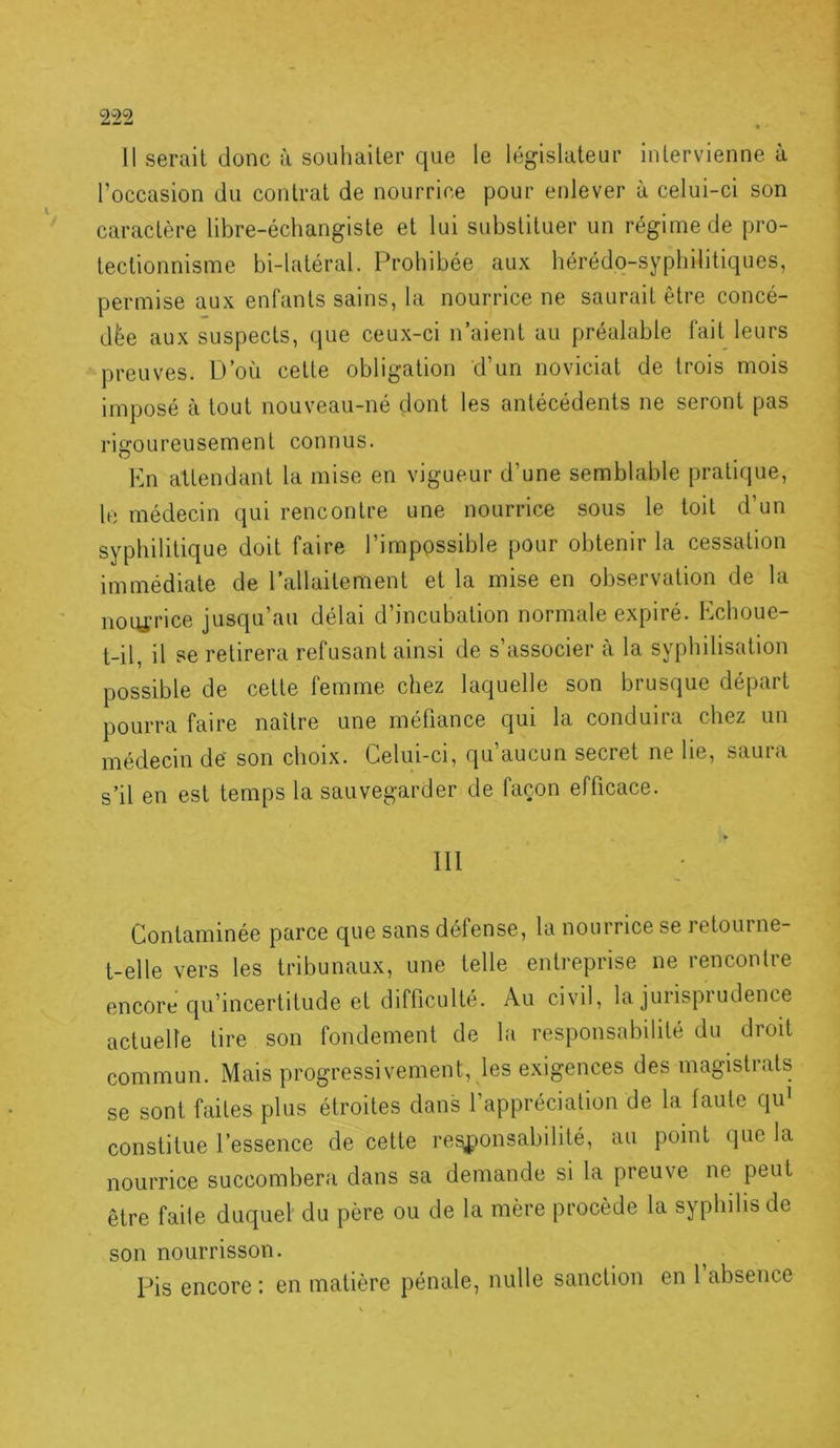 11 serait donc à souhaiter que le législateur intervienne à l’occasion du contrat de nourrice pour enlever à celui-ci son caractère libre-écliangiste et lui substituer un régime de pro- tectionnisme bi-latéral. Prohibée aux hérédo-syphilitiques, permise aux enfants sains, la nourrice ne saurait être concé- dée aux suspects, (jue ceux-ci n’aient au préalable fait leurs preuves. D’où cette obligation d’un noviciat de trois mois imposé à tout nouveau-né dont les antécédents ne seront pas rigoureusement connus. Kn attendant la mise en vigueur d’une semblable pratique, h; médecin qui rencontre une nourrice sous le toit d’un syphilitique doit faire l’impossible pour obtenir la cessation immédiate de l’allaitement et la mise en observation de la noitfrice jusqu’au délai d’incubation normale expiré. Echoue- t-il, il se retirera refusant ainsi de s’associer à la syphilisation possible de celle femme chez laquelle son brusque départ pourra faire naître une méfiance qui la conduira chez un médecin de son choix. Celui-ci, qu’aucun secret ne lie, saura s’il en est temps la sauvegarder de façon efficace. III Contaminée parce que sans défense, la nourrice se retourne- t-elle vers les tribunaux, une telle entreprise ne rencontre encore qu’incertitude et difficulté. Au civil, la jurisprudence actuelle lire son fondement de la responsabilité du droit commun. Mais progressivement, les e.xigences des magistrats se sont faites plus étroites dans l’appréciation de la faute qu’ constitue l’essence de celte re^onsabililé, au point que la nourrice succombera dans sa demande si la preuve ne peut être faite duquel du père ou de la mère procède la syphilis de son nourrisson. Pis encore : en matière pénale, nulle sanction en 1 absence