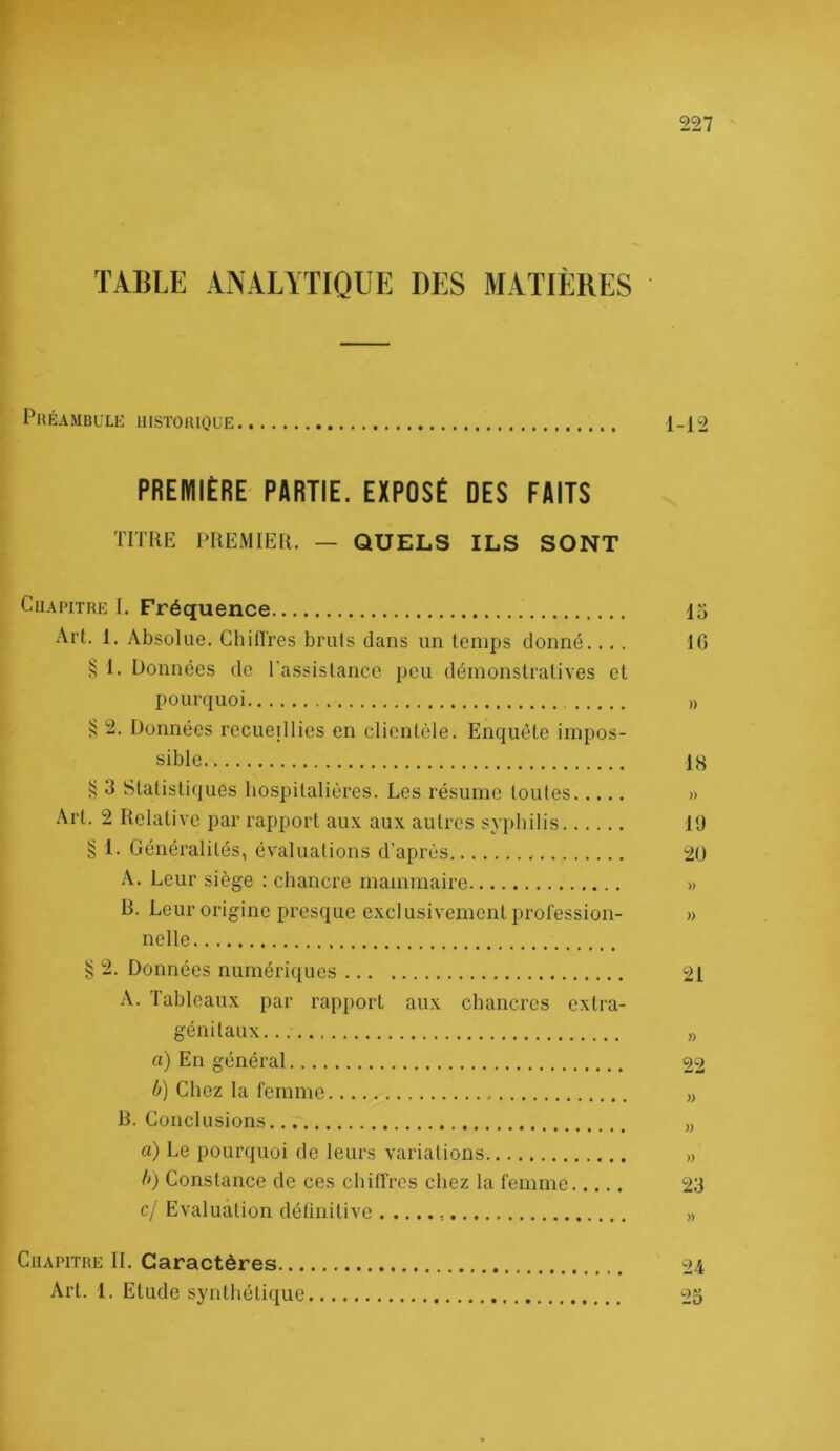 TABLE ANALYTIQUE DES MATIÈRES PrÉAMBULK lllSTOaiQL’E 1-12 PREMIÈRE PARTIE. EXPOSÉ DES FAITS TITRE PREMIER. — QUELS ILS SONT CuAPiTRE I. Fréquence 15 Art. 1. Absolue. Ch Rires bruts dans un temps donné.... 10 1. Données de l'assistance i)eu démonstratives et pourquoi ^ 2. Données recueillies en clientèle. Enquête impos- sible IH ^ 3 Statistiques hospitalières. Les résume toutes » Art. 2 Relative par rapport aux aux autres syphilis 19 § 1. Généralités, évaluations d'après 2ü A. Leur siège : chancre mammaire » B. Leur origine presque exclusivement profession- nelle ^ 2. Données numériiiues 21 A. Tableaux par rapport aux chancres extra- génitaux... ,) a) En général 22 0) Chez la femme „ B. Conclusions „ a) Le pourquoi de leurs variations » II) Constance de ces chilfrcs chez la femme 23 c/ Evaluation détinitive » CuAPiTRE IL Caractères 24 Art. 1. Etude synthétique 25