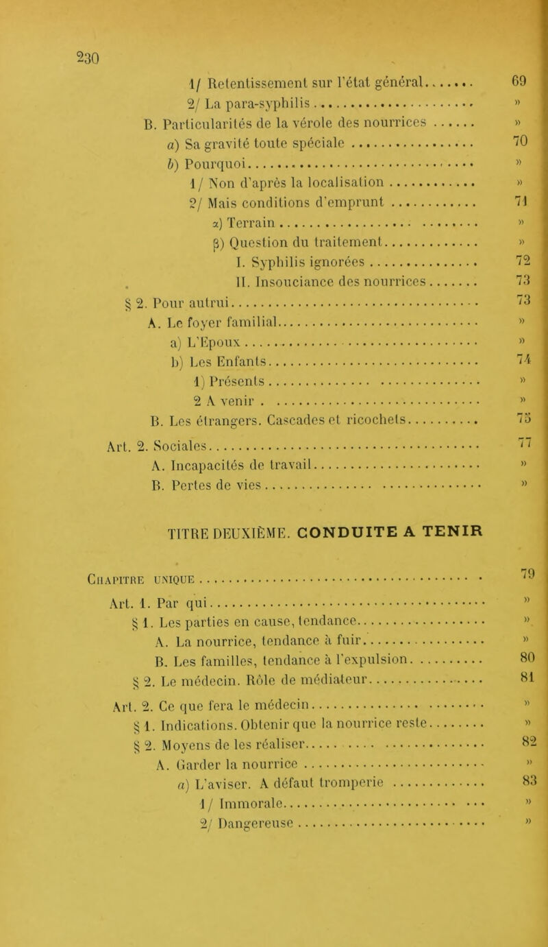 30 1/ Rclentissement sur l’étal général 69 2/La para-syphilis » B. Parlicularilés de la vérole des nourrices » a) Sa gravité toute spéciale '70 b) Pourquoi » 1 / Non d’après la localisation » 2/ Mais conditions d’emprunt 71 a) Terrain « j3) Question du traitement >> I. Syphilis ignorées 72 . 11. Insouciance des nourrices 73 ^ 2. Pour autrui 73 A. Le foyer familial » a) L’Lpoux » b) Les Enfants 74 1) Présents » 2 A venir B. Les étrangers. Cascades et ricochets 75 Art. 2. Sociales A. Incapacités de travail » B. Pertes de vies ” TITRE DEUXIÈME. CONDUITE A TENIR Chapitre unique Art. 1. Par qui ” 1. Les parties en cause, tendance » A. La nourrice, tendance à fuir « B. Les familles, tendance à l’expulsion 80 2. Le médecin. Rôle de médiateur 81 Art. 2. Ce que fera le médecin » 5^ 1. Indical ions. Obtenir que la nourrice reste ^ 2. Moyens de les réaliser 82 A. Garder la nourrice » n) L’aviser. A défaut tromperie 83 1 / Immorale ” 2/ Dangereuse ”