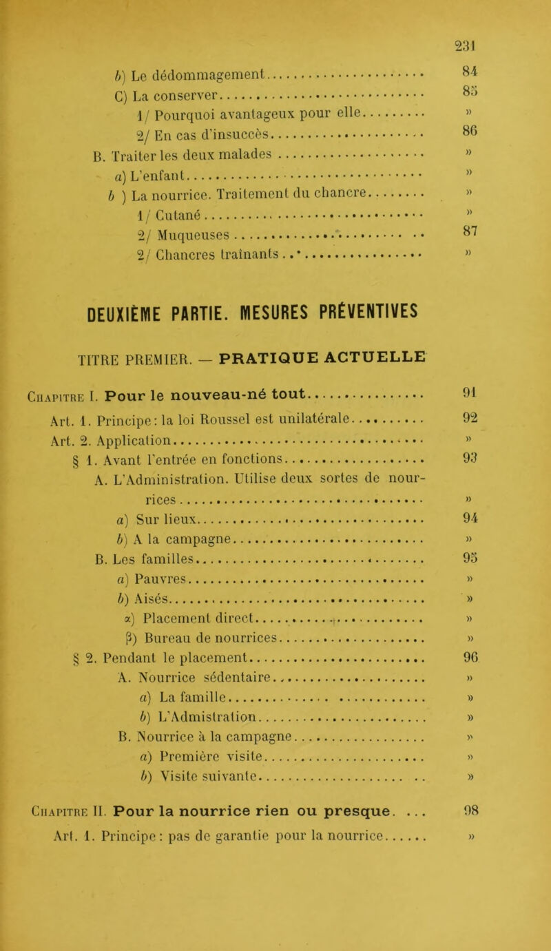 h) Le dédommagement G) La conserver 1 ! Pourquoi avantageux pour elle » 2/ En cas d’insuccès ^6 B. Traiter les deux malades « a) L’enfant ” b ) La nourrice. Traitement du chancre » 1 / Cutané ” 2/ Muqueuses 2/ Chancres traînants .. • ” DEUXIÈME PARTIE. MESURES PRÉVENTIVES TITRE PREMIER. — PRATIQUE ACTUELLE Chapitre I. Pour le nouveau-né tout 91 Art. 1. Principe: la loi Roussel est unilatérale 92 Art. 2. Application » § 1. Avant l’entrée en fonctions 93 A. L’Administration. Utilise deux sortes de nour- rices » a) Sur lieux 94 è) A la campagne » B. Les familles 93 fl) Pauvres » b) Aisés » a) Placement direct » fl) Bureau de nourrices » § 2. Pendant le placement 96 A. Nourrice sédentaire.. » fl) La famille » b) L’Admistration » B. Nourrice à la campagne >' fl) Première visite » b) Visite suivante » Chapitre II. Pour la nourrice rien ou presque. ... 98 Art. 1. Principe: pas de garantie pour la nourrice »