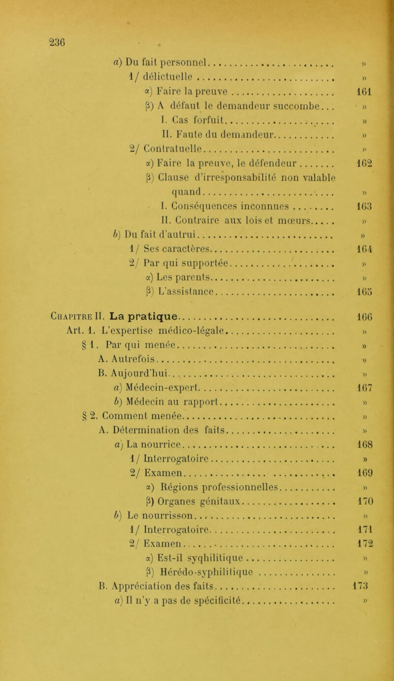 a) Du fait personnel » 1 / délictuelle » a) Faire la preuve 101 P) A défaut le demandeur succombe... » I. Cas fortuit » II. Faute du demandeur » 2/ Conlraluclle >' a) Faire la preuve, le défendeur 102 (i) Clause d’irresponsabilité non valable quand » I. Conséquences inconnues 103 II. Contraire aux lois et mœurs » /^) Du fait d’autrui » 1/Ses caractères 104 2/ Par qui supportée » a) Les parents « L’assistance 105 CuAPiTRE II. La pratique 100 Art. 1. L’expertise médico-légale « § 1. Par qui menée » A. Autrefois » B. Aujourd'hui. » a) Médecin-expert 107 b) Médecin au rapport. » § 2. Comment menée » A. Détermination des faits » a) La nourrice 168 1/Interrogatoire » 2/ Examen 109 a) Régions professionnelles » P) Organes génitaux 170 b) Le nourrisson. » 1/ Interrogatoire 171 2/Examen 172 a) Est-il syqliiliti(iue >> P) Hérédo-syphilitique » B. Appréciation des faits 173 a) Il n'y a pas de spécificité »