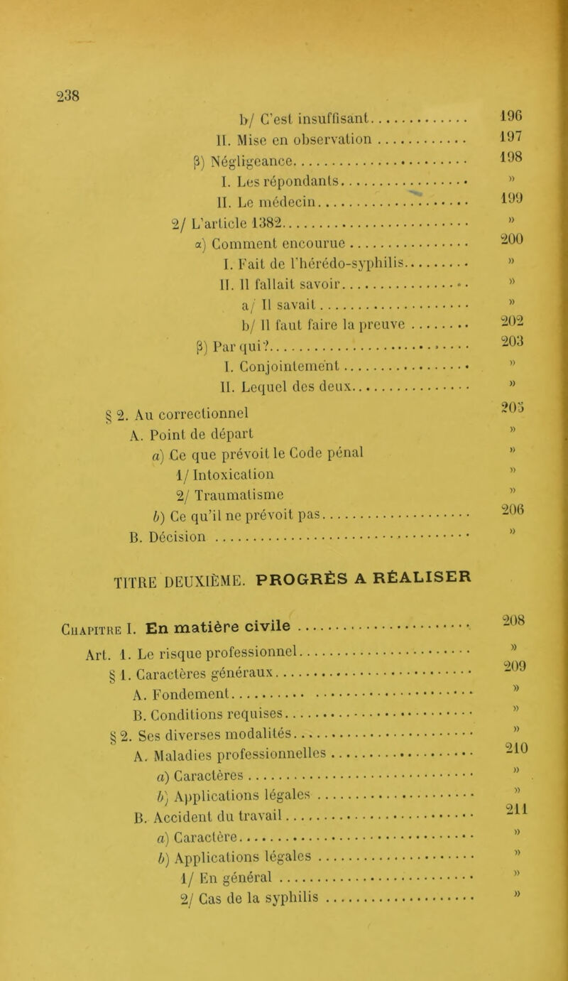 b/ C’esl insuffisant H. Mise en observation P) Négligeance 1. Les répondants H. Le médecin 2/ L’article 1382 a) Comment encourue I. Lait de l'hérédo-syphilis, IL 11 fallait savoir a/ 11 savait b/ 11 faut faire la preuve Par ([ui? 1. Conjointement IL Lequel des deux § 2. Au correctionnel A. Point de départ a) Ce que prévoit le Code pénal 1/ Intoxication 2/ Traumatisme b) Ce qu’il ne prévoit pas B. Décision 190 197 198 » 199 » ^200 » » » 202 203 » » » » )) » 206 )) TITRE DEUXIÈME. PROGRÈS A RÉALISER CuAPiTUE I. En matière civile .... Art. 1. Le risque professionnel.... § 1. Caractères généraux A. Fondement B. Conditions requises § 2. Ses diverses modalités A. Maladies professionnelles a) Caractères b] Applications légales .. B. Accident du travail a) Caractère b) Applications légales ., 1/ En général 2/ Cas de la syphilis , 208 » 209 » » )) 210 » » 211 » » » »