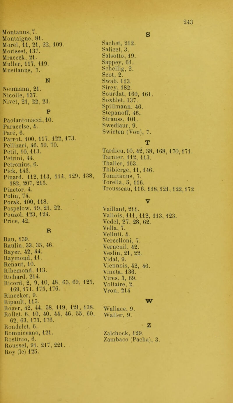 Monlanus, 7. Montaigne, 81. Morel, 11, 21, 22, 109. Morisset, 137. Mraceck, 21. Muller, 117, 119. MusitanuS; 7. N Neumann, 21. Nicolle, 137. Nivet, 21, 22, 23. P Paolantonacci, 10. Paracelse, 4. T^iiré 0 Parrot,’l00, 117, 122, 173. Pellizari, 4G, 39, 70. Petit, 10, 113. Petrini, 44. Petronius, 6. Pick, 143. Pinard, 112,113, 114, 129, 1.18, 182, 207, 213. Pinctor, 4. Polin, 74. Porak, 100, 118. Pospelow, 19, 21, 22. Pouzol, 123, 124. Price, 42. R Rail, 139. Raulin, 33, 33, 46. Rayer, 42, 44. Raymond, 11. Renaut, 10. Ribemond, 113. Richard, 214. Ricord, 2, 9, 10, 48, 63, 69, 125, 169,171, 173, 176. Rinecker, 9. Ripault, 113. Roger, 42, 44, 38, 119, 121, 138. Rollet, 6, 10, 40, 44, 46, 33, 60, 62, 63, 173, 176. Rondelet, 6. Romniceano, 121. Rostinio, 6. Roussel, 91, 217, 221. Roy (le) 125. S Sachet, 212. Salicet, 3. Salsotto, 19. Sappey, 61, Schellig, 2. Scot, 2. Swab, 113. Sirey, 182. Sourdat, 160, 161. Soxhlet, 137. Spillmann, 46. StepanofT, 46, Strauss, 101. Swediaur, 9. Swieten (Von), 7. T Tardieu,10, 42, .38, 168, 170,171. Tarnier, 112, 113. Thaï 1er, 163. Thibierge, 11, 146. Tomitanus, 7. Torella, 3, 116. Trousseau, 116,118,121,122,172 V Vaillant, 211. Vallois, 111, 112, 113, 123. Vedel, 27, 28, 62. Vella, 7. Velluti, 4. Vercelloni, 7. Verneuil, 42. Veslin, 21, 22. Vidal, 9. Viennois, 42, 46. Vineta, 136. Vires, 3, 69. Voltaire, 2. Vron, 214 W Wallace, 9. Waller, 9. Z Zalchock, 129. Zambaco (Pacha), 3.