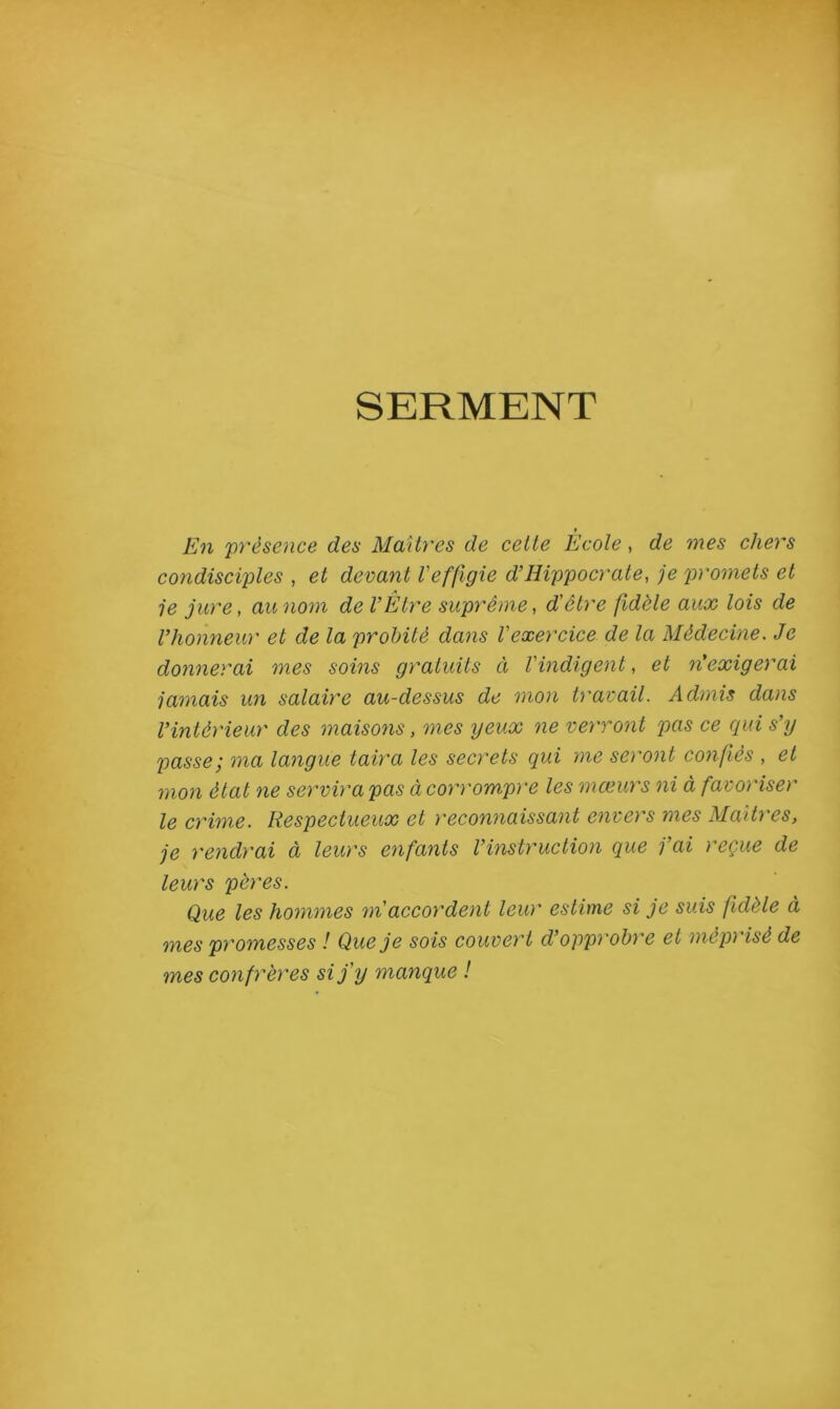 SERMENT En préseiice des Maîtres de celte École, de mes chers condisciples , et devant l'effigie d’Hippocrate, je promets et je jure, au nom de l’Etre suprême, d'être fidèle aux lois de l’honneur et de la probité dans l'exercice de la Médecine. Je donnerai mes soins gratuits à l'indigent, et n'exigerai jamais un salaire au-dessus de mon travail. Admis dans l’intérieur des maisons, mes yeux ne verront pas ce qui s’y passe; ma langue taira les secrets qui me seront confiés , et mon état ne servira pas à corrompre les mœurs ni à favoriser le crime. Respectueux et reconnaissant envers mes Maîtres, je rendrai à leurs enfants l’instruction que j’ai reçue de leurs pères. Que les hommes m'accordent leur estime si je suis fidèle à mes promesses ! Que je sois couvert d’opprobre et méprisé de mes confrères si j'y manque !