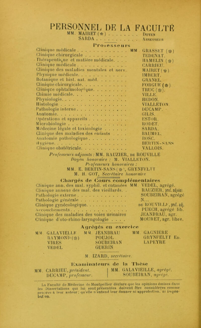 PERSONNEL DE LA FACULTÉ MM. MAIRET (* ) Doyen SARDA Assesseur l'roiesseu rs Clinique médicale MM GRASSET (#) Clinique chirurgicale TEDENAT. Thérapeutique et matière médicale. . . . HAMELIN ($) Clinique médicale CARRIEU. Clinique des maladies mentales et nerv. MAIRET^) Physique médicale IMBER l’. Botanique et hist. nat. méd GRANEL. Clinique chirurgicale FOUGUE (&) Clinique ophtalmologique T1UJC (efc). Chimie médicale VILLE. Physiologie HEDON. Histologie VIALLETON Pathologie interne DUCAMP. • Anatomie G1LIS. Opérations et appareils ESTOR. Microbiologie RODET. Médecine légale et toxicologie SARDA. Clinique des maladies des enfants ... BAUMEL. Anatomie pathologique BOSC. Hygiène BERTIN-SANS d’inique obstétricale VALLOIS. Professeurs adjoints : MM. RAUZIER, de ROUVILLE Doyen honoraire : M. VIALLETON. Professeurs honoraires : MM. E. BERTIN-SANS (#',GRYNFELI I M. H. GOT, Secrétaire honoraire Chargés de Cours complémentaires Clinique ann. des mal. syphil. et cutanées MM VEDEL, agrégé. Cl.ini<pie annexe des mal. des vieillards. . RAUZIER. prof.adjoint Pathologie externe SOUBEIRAN, agrégé Pathologie générale N... Clinique gynécologique de ROUVILLEprof. adj. Accouchements PUECH, agrégé lib. Clinique des maladies des voies urinaires JEANBRAU, agr. Clinique d'oto-rhino-laryngologie .... MOUB ET, agr. libre. Açiréfjés en exercice MM GALA VIELLE M VI JEANBRAU MM. GAGNIERE RAYMOND (efc) POUJOL GRYNFELTT En. VIRES SOUBE1RAN LAPEYRE VEDEL GUERIN M. IZARD, secrétaire. Examinateurs de la Thèse MM. CARRIEU, président. MM. GALAVIEILLE, agrégé. DUCAMP, professeur. SOUREIRAN, agrégé. La Faculté de Médecine de Montpellier déclare que les opinions émises dans les Dissertations qui lui sont présentées doivent être considérées comme proares à leur auteur; qu’elle n’entend leur donner ni approbation, nt impro- bat on.