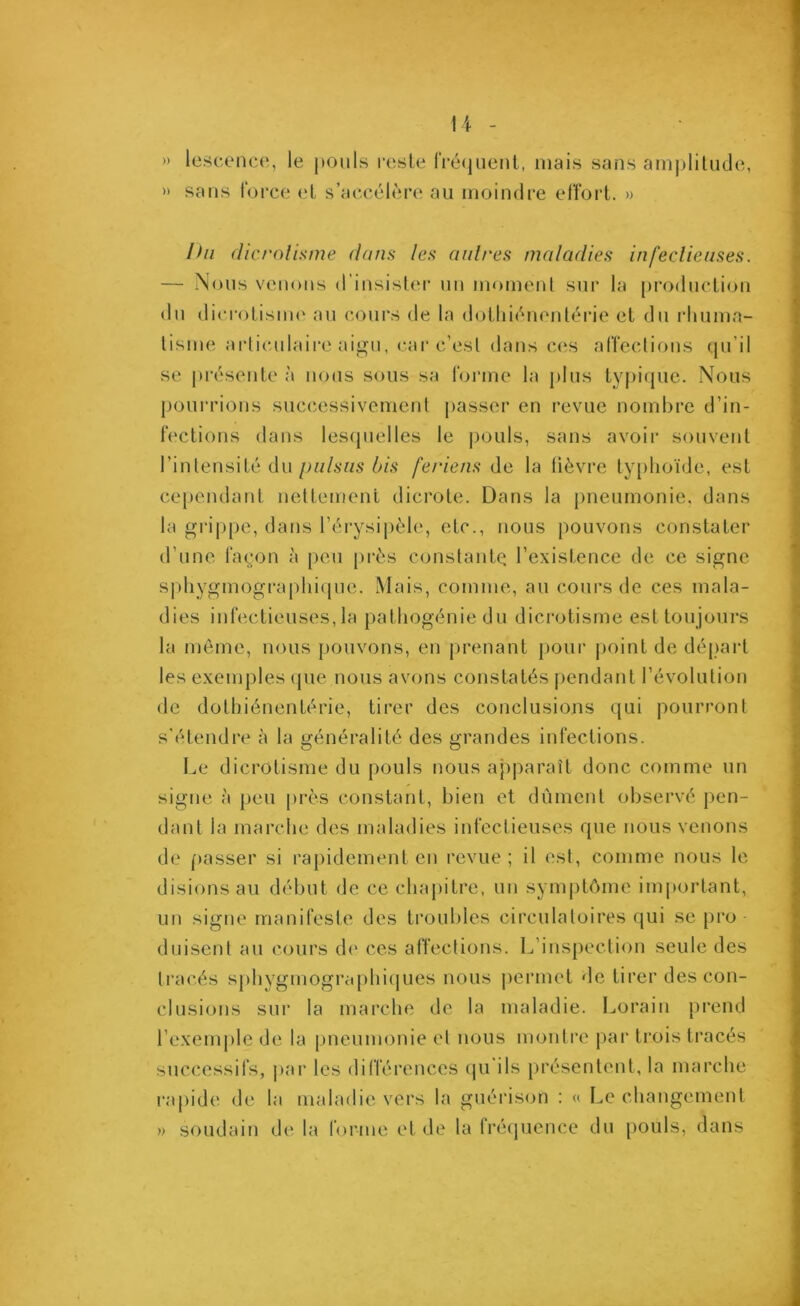 )) » lescence, le pouls reste fréquent, niais sans amplitude, sans force et s’accélère au moindre effort. » Ihi dicrolisme dans les autres maladies infectieuses. — Nous venons d’insister un moment sur la production du dicrolisme au cours de la dothiénentérie et du rhuma- tisme articulaire aigu, car c’est dans ces affections qu’il se présente à nous sous sa forme la plus typique. Nous pourrions successivement passer en revue nombre d’in- fections dans lesquelles le pouls, sans avoir souvent l’intensité du puisas bis feriens de la fièvre typhoïde, est cependant nettement dicrote. Dans la pneumonie, dans la grippe, dans l’érysipèle, etc., nous pouvons constater d’une façon à peu près constante l’existence de ce signe sphygmographique. Mais, comme, au cours de ces mala- dies infectieuses, la pathogénie du dicrolisme est toujours la même, nous pouvons, en prenant pour point de départ les exemples que nous avons constatés pendant l’évolution de dothiénentérie, tirer des conclusions qui pourront s'étendre h la généralité des grandes infections. Le dicrolisme du pouls nous apparaît donc comme un signe à peu près constant, bien et dûment observé pen- dant la marche des maladies infectieuses que nous venons de passer si rapidement en revue ; il est, comme nous le disions au début de ce chapitre, un symptôme important, un signe manifeste des troubles circulatoires qui se pro- duisent au cours de ces affections. L’inspection seule des tracés sphygmographiques nous permet de tirer des con- clusions sur la marche de la maladie. Loraiu prend l’exemple de la pneumonie et nous montre par trois tracés successifs, par les différences qu'ils présentent, la marche rapide de la maladie vers la guérison : « Le changement » soudain de la forme et de la fréquence du pouls, dans