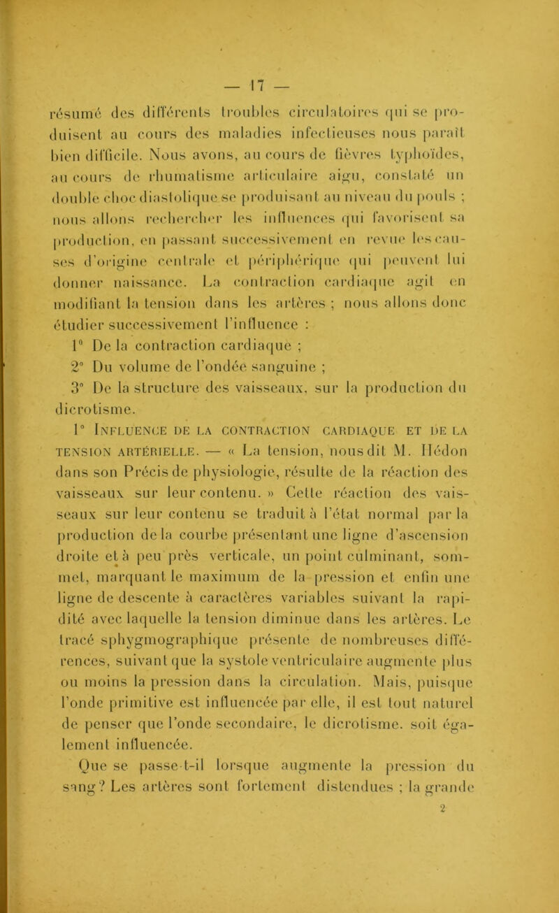 résumé des différents troubles circulatoires qui se pro- duisent au cours des maladies infectieuses nous paraît bien difficile. Nous avons, au cours de fièvres typhoïdes, au cours de rhumatisme articulaire aigu, constaté un double chocdiastolique.se produisant au niveau du pouls ; nous allons rechercher les influences qui favorisent sa production, en passant successivement en revue les cau- ses d’origine centrale et périphérique qui peuvent lui donner naissance. La contraction cardiaque agit en modifiant la tension dans les artères ; nous allons donc étudier successivement l'influence : 1° De la contraction cardiaque ; 2° Du volume de fondée sanguine ; 3° De la structure des vaisseaux, sur la production du dicrotisme. 1° Influence de la contraction cardiaque et de la tension artérielle. — « La tension, nous dit M. Ilédon dans son Précis de physiologie, résulte de la réaction des vaisseaux sur leur contenu. » Cette réaction des vais- seaux sur leur contenu se traduit à l’état normal parla production delà courbé .présentant une ligne d’ascension droite et à peu près verticale, un point culminant, som- met, marquant le maximum de la pression et enfin une ligne de descente à caractères variables suivant la rapi- dité avec laquelle la tension diminue dans les artères. Le tracé sphygmographique présente de nombreuses diffé- rences, suivant que la systole ventriculaire augmente plus ou moins la pression dans la circulation. Mais, puisque fonde primitive est influencée par elle, il est tout naturel de penser que l’onde secondaire, le dicrotisme. soit éga- lement influencée. Que se passe-t-il lorsque augmente la pression du sang? Les artères sont fortement distendues ; la grande 2