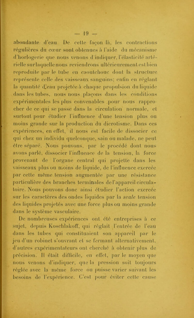 abondante d’eau De cette façon là, les contractions régulières du cœur sont obtenues à l’aide du mécanisme d’horlogerie que nous venons d'indiquer, l’élasticité arté- rielle surlaquelle nous reviendrons ultérieurement est bien reproduite parle tube en caoutchouc dont la structure représente celle des vaisseaux sanguins; enfin en réglant la quantilé djeau projetée à chaque propulsion du liquide dans les tubes, nous nous plaçons dans les conditions expérimentales les plus convenables pour nous rappro- cher de ce qui se passe dans la circulation normale, et surtout pour étudier l’influence d’une tension plus ou moins grande sur la production du dicrotisme. Dans ces expériences, en effet, il nous est facile de dissocier ce qui chez un individu quelconque, sain ou malade, ne peut être séparé. Nous pouvons, par le procédé dont nous avons parlé, dissocier l’influence de la tension, la force provenant de l’organe central qui projette dans les vaisseaux plus ou moins de liquide, de l’influence exercée par cette même tension augmentée par une résistance particulière des branches terminales del’appareil circula- toire. Nous pouvons donc ainsi étudier l’action exercée sur les caractères des ondes liquides par la seule tension des liquides projetés avec une force plus ou moins grande dans le système vasculaire. De nombreuses expériences ont été entreprises à ce sujet, depuis Koschlakoff, qui réglait l’entrée de l’eau dans les tubes qui constituaient son appareil par le jeu d’un robinet s’ouvrant et se fermant alternativement, d’autres expérimentateurs ont cherché à obtenir plus de précision. Il était difficile, en effet, par le moyen que nous venons d’indiquer, que la pression soit toujours réglée avec la même force ou puisse varier suivant les besoins de l’expérience. C’est pour éviter celte cause