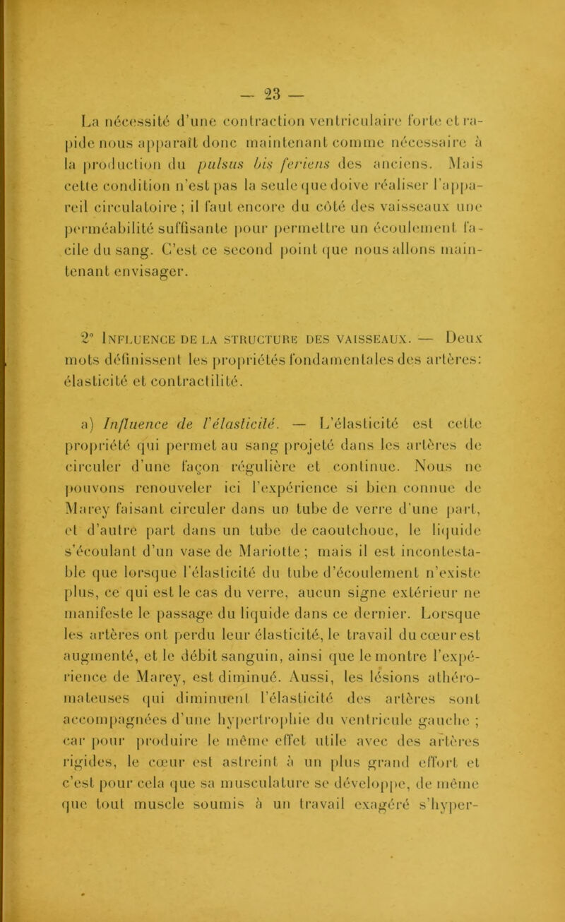 La nécessité d’une contraction ventriculaire forte et ra- pide nous apparaît donc maintenant comme nécessaire à la production du puisas bis feriens des anciens. Mais cette condition n’est pas la seule que doive réaliser l’appa- reil circulatoire; il faut encore du côté des vaisseaux une perméabilité suffisante pour permettre un écoulement fa- cile du sang. C’est ce second point que nous allons main- tenant envisager. 2° Influence de la structure des vaisseaux. — Deux mots définissent les propriétés fondamentales des artères: élasticité et contractilité. a) Influence de l'élasticité. — L’élasticité est cette propriété qui permet au sang projeté dans les artères de circuler d’une façon régulière et continue. Nous ne pouvons renouveler ici l’expérience si bien connue de Marey faisant circuler dans un tube de verre d’une part, et d’autre part dans un tube de caoutchouc, le liquide s’écoulant d’un vase de Mariette; mais il est incontesta- ble que lorsque l’élasticité du tube d’écoulement n’existe plus, ce qui est le cas du verre, aucun signe extérieur ne manifeste le passage du liquide dans ce dernier. Lorsque les artères ont perdu leur élasticité, le travail ducœurest augmenté, et le débit sanguin, ainsi que le montre l’expé- rience de Marey, est diminué. Aussi, les lésions athéro- mateuses (pii diminuent l’élasticité des artères sont accompagnées d’une hypertrophie du ventricule gauche ; car pour produire le même effet utile avec des artères rigides, le cœur est astreint à un plus grand effort et c’est pour cela que sa musculature se développe, de même que tout muscle soumis à un travail exagéré s’hyper-