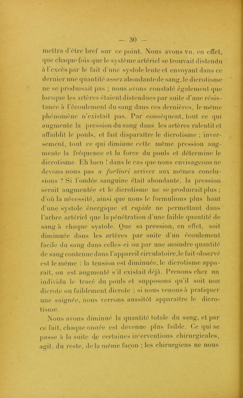 mettra d’être bref sur ce point. Nous avons vu, en effet, que chaque fois que le système artériel se trouvait distendu à I excès par le fait d’une systole lente et envoyant dans ce dernier une quantité assez abondantede sang, le dicrotisme ne se produisait pas ; nous avons constaté également que lorsque les artères étaientdistendues par suite d'une résis- tance à l'écoulement du sang dans ces dernières, le même phénomène n’existait pas. Par conséquent., tout ce qui augmente la pression du sang dans les artères ralentit et affaiblit le pouls, et fait disparaître le dicrotisme ; inver- sement, tout ce qui diminue cette même pression aug- mente la fréquence et la force du pouls et détermine le dicrotisme. Eh bien ! dans le cas (pie nous envisageons ne devons nous pas a fortiori arriver aux mêmes conclu- sions ? Si l’ondée sanguine était abondante, la pression serait augmentée et le dicrotisme ne se produirait plus ; d’où la nécessité, ainsi que nous le formulions plus haut d’une systole énergique et rapide ne permettant dans l’arbre artériel que la pénétration d’une faible quantité de sang à chaque systole. Que sa pression, en effet, soit diminuée dans les artères par suite d’un écoulement facile du sang dans celles-ci ou par une moindre quantité de sang contenue dans l’appareil circulatoire,le tait observé est le même : la tension est diminuée, le dicrotisme appa- raît, ou est augmenté s’il existait déjà. Prenons chez un individu le tracé du pouls et supposons qu’il soit non dicrote ou faiblement dicrote ; si nous venons à pratiquer une saignée, nous verrons aussitôt apparaître le dicro- tisme. Nous avons diminué la quantité totale du sang, et par ce fai t, chaque ondée est devenue plus taible. (de qui se passe à la suite de certaines in'ervcntions chirurgicales, agit, du reste, delà même façon ; les chirurgiens ne nous