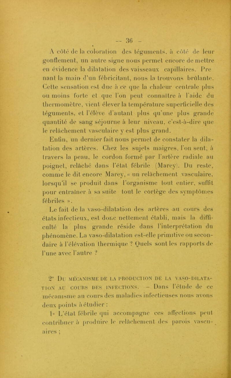 A côté de la coloration des téguments, à côté de leur gonflement, un autre signe nous permet encore de mettre en évidence la dilatation des vaisseaux capillaires. Pre liant la main d’un fébricitant, nous la trouvons brillante. Cette sensation est due à ce que la chaleur centrale plus ou moins forte et que l’on peut connaître à l’aide du thermomètre, vient élever la température superficielle des téguments, et l’élève d’autant plus qu’une plus grande quantité de sang séjourne à leur niveau, c’est-à-dire que le relâchement vasculaire y est plus grand. Enfin, un dernier fait nous permet de constater la dila- tation des artères. Chez les sujets maigres, l’on sent, à travers la peau, le cordon formé par l’artère radiale au poignet, relâché dans l’état fébrile (Mareÿ). Du reste, comme le dit encore Marey, « un relâchement vasculaire, lorsqu’il se produit dans l’organisme tout entier, suffit pour entraîner à sa suite tout le cortège des symptômes fébriles ». Le fait de la vaso-dilatation des artères au cours des états infectieux, est donc nettement établi, mais la diffi- culté la plus grande réside dans l’interprétation du phénomène. La vaso-dilatation est-elle primitive ou secon- daire à l’élévation thermique? Quels sont les rapports de l’une avec l’autre ? 2° DU MÉCANISME DE LA PRODUCTION DE LA VASO-DILATA- TION au cours des infections. - Dans l’étude de ce mécanisme au cours des maladies infectieuses nous avons deux points à étudier: 1» L’état fébrile qui accompagne ces affections peut contribuer à produire le relâchement des parois vaseu- aires ;