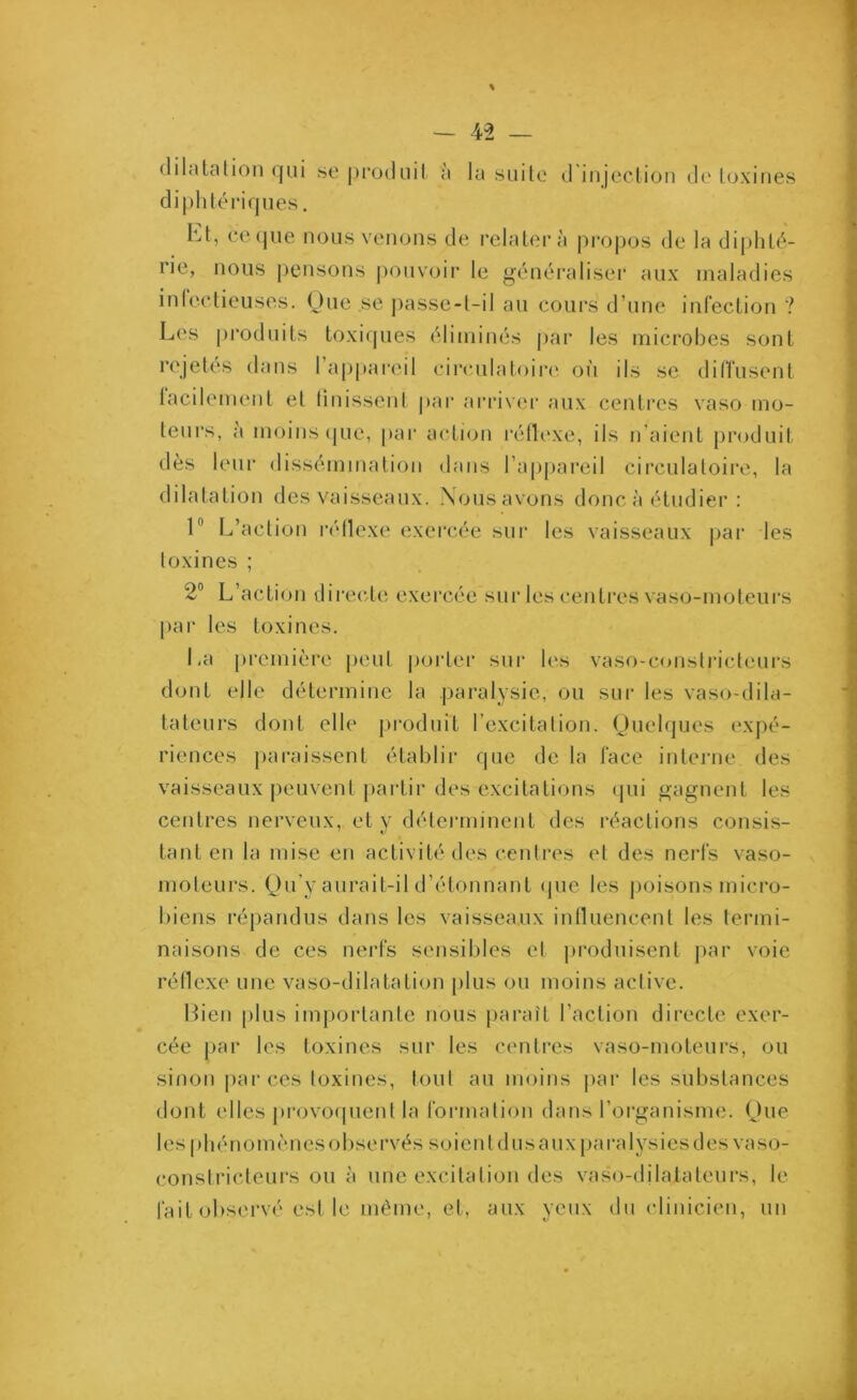 dilatation qui se produit a la suite d injection de toxines diphtériques. ht, ce que nous venons de relatera propos de la diphté- rie, nous pensons pouvoir le généraliser aux maladies infectieuses. Que se passe-t-il au cours d’une infection ? Les produits toxiques éliminés par les microbes sont rejetés dans l’appareil circulatoire où ils se diffusent tacilement et finissent par arriver aux centres vaso mo- teurs, à moins que, par action réflexe, ils n'aient produit dès leur dissémination dans l’appareil circulatoire, la dilatation des vaisseaux. Nous avons donc à étudier : 1° L’action réflexe exercée sur les vaisseaux par les toxines ; 2° L’action directe exercée sur les centres vaso-moteurs par les toxines. La première peut porter sur les vaso-constricteurs dont elle détermine la paralysie, ou sur les vaso-dila- tateurs dont elle produit l’excitation. Quelques expé- riences paraissent établir que de la face interne des vaisseaux peuvent partir des excitations qui gagnent les centres nerveux, et y déterminent des réactions consis- tant en la mise en activité des centres et des nerfs vaso- moteurs. Qu’y aurait-il d’étonnant que les poisons micro- biens répandus dans les vaisseaux influencent les termi- naisons de ces nerfs sensibles et produisent par voie réflexe une vaso-dilatation plus ou moins active. Bien plus importante nous paraît l’action directe exer- cée par les toxines sur les centres vaso-moteurs, ou sinon par ces toxines, tout au moins par les substances dont elles provoquent la formation dans l’organisme. Que les | >hé nom è nes observés soien t d us aux paralysies des vaso- constricteurs ou à une excitation des vaso-dilatateurs, le fait observé est le même, et, aux yeux du clinicien, un