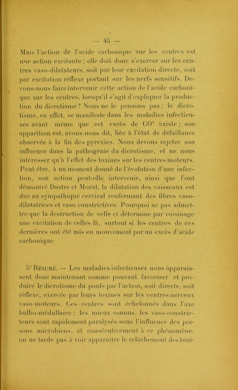 Mais Faction de l’acide carbonique kiir les centres est une action excitante ; elle doit donc s’exercer sur les cen- tres vaso-dilatateurs, soit par leur excitation directe, soit par excitation réflexe portant sur les nerfs sensitifs. De- vons-nous faire intervenir celle action de l’acide carboni- que sur les centres, lorsqu’il s’agit d’expliquer la produc- tion du dicrotisme? Nous ne le pensons pas; le dicro- tisme, en effet, se manifeste dans les maladies infectieu- ses avant même que cet excès de CO2 existe ; son apparition est, avons-nous dit, liée «5 l’état de défaillance observée à la tin des pyrexies. Nous devons rejeter son influence dans la pathogénie du dicrotisme, et ne nous intéresser qu’à l’effet des toxines sur les centres moteurs. Peut-être, à un moment donné de l’évolution d’une infec- tion, son action peut-elle intervenir, ainsi que l’ont démontré Dastre et Morat, la dilatation des vaisseaux est due au sympathique cervical renfermant des fibres vaso- dilatatrices et vaso-constrictives. Pourquoi ne pas admet- tre que la destruction de celle ci détermine par voisinage une excitation de celles-là, surtout si les centres de ces dernières ont été mis en mouvement parmi excès d’acid»* carbonique 5° Résumé.— Les maladies infectieuses nous apparais- sent donc maintenant comme pouvant favoriser et pro- duire le dicrotisme du pouls par l’action, soit directe, soit réflexe, exercée parleurs toxines sur les centres nerveux vaso-moteurs. Ces centres sont échelonnés dans l’axe bulbo-médullaire ; les mieux connus, les vaso-constric- teurs sont rapidement paralysés sous l’influence d»*s poi- sons microbiens, et consécutivement à ce phénomène, on ne tarde pas à voir apparaître le relâchement desluni-