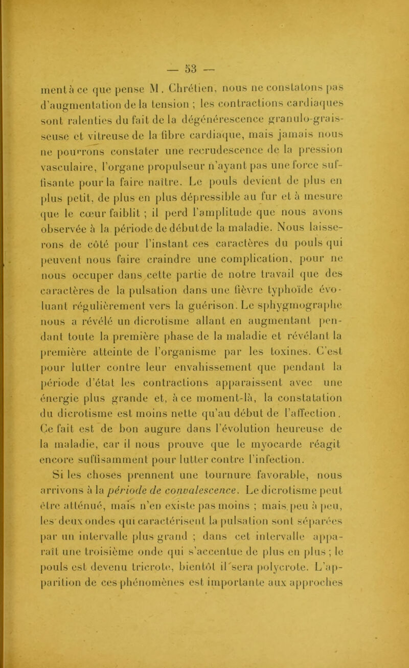 ment à ce que pense M. Chrétien, nous ne constatons pas d'augmentation de la tension ; les contractions cardiaques sont ralenties du fait de la dégénérescence granulo-grais- seuse et vitreuse de la fibre cardiaque, mais jamais nous ne pourrons constater une recrudescence de la pression vasculaire, l’organe propulseur n’ayant pas unelorce sul- tisante pour la faire naître. Le pouls devient de plus en plus petit, de plus en plus dépressible au lur et à mesure que le cœur faiblit ; il perd l’amplitude que nous avons observée à la période de débutde la maladie. Nous laisse- rons de côté pour l’instant ces caractères du pouls qui peuvent nous faire craindre une complication, pour ne nous occuper dans cette partie de notre travail que des caractères de la pulsation dans une fièvre typhoïde évo- luant régulièrement vers la guérison. Le sphygmographe nous a révélé un dicrotisme allant en augmentant pen- dant toute la première phase de la maladie et révélant la première atteinte de l’organisme par les toxines. C’est pour lutter contre leur envahissement que pendant la période d’état les contractions apparaissent avec une énergie plus grande et, à ce moment-là, la constatation du dicrotisme est moins nette qu’au début de l’affection. Ce fait est de bon augure dans l’évolution heureuse de la maladie, car il nous prouve que le myocarde réagit encore suffisamment pour lutter contre l'infection. Si les choses prennent une tournure favorable, nous arrivons à la période de convalescence. Le dicrotisme peut être atténué, mais n’en existe pas moins ; mais, peu à peu, les deux ondes qui caractérisent la pulsation sont séparées par un intervalle plus grand ; dans cet intervalle appa- raît une troisième onde qui s’accentue de plus eu plus; le pouls est devenu tricrote, bientôt iLsera polycrote. L'ap- parition de ces phénomènes est importante aux approches