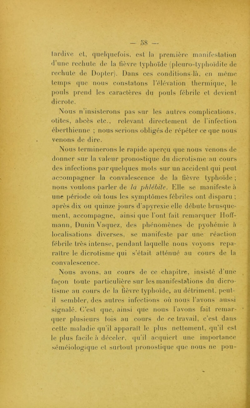 tardive et, quelquefois, est la première manifestation *1 une rechute de la fièvre typhoïde (pleuro-typhoïdile de rechute de Dopler). Dans ces conditions-là, en même temps que nous constatons l'élévation thermique, le pouls prend les caractères du pouls fébrile et devient dicrote. Nous n’insisterons pas sur les autres complications, otites, abcès etc., relevant directement de l’infection éberthienne ; nous serions obligés de répéter ce que nous venons de dire. Nous terminerons le rapide aperçu que nous venons de donner sur la valeur pronostique du dicrotisme au cours des infections par quelques mots sur un accident qui peut accompagner la convalescence de la fièvre typhoïde ; nous voulons parler de la phlébite. Elle se manifeste à une période où tous les symptômes fébriles ont disparu ; après dix ou quinze jours d’apyrexie elle débute brusque- ment, accompagne, ainsi que l’ont fait remarquer Hoff- mann, Dunin Vaquez, des phénomènes de pyohémie à localisations diverses, se manifeste par une réaction fébrile très intense, pendant laquelle nous voyons repa- raître le dicrotisme qui s’était atténué au cours de la convalescence. Nous avons, au cours de ce chapitre, insisté d’une façon toute particulière sur les manifestations du dicro- tisme au cours de la lièvre typhoïde, au détriment, peut- il sembler, des autres infections où nous l’avons aussi signalé. C’est que, ainsi que nous l'avons fait remar- quer plusieurs fois au cours de ce travail, c’est dans cette maladie qu’il apparaît le plus nettement, qu’il est le plus facile à déceler, qu’il acquiert une importance séméiologique et surtout pronostique que nous ne pou-