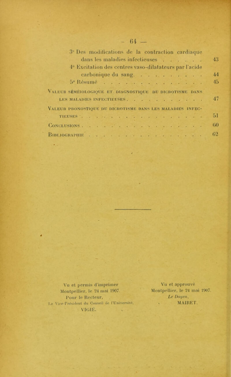 3'* Des modifications île la contraction cardiaque dans les maladies infectieuses 4° Excitation des centres vaso-dilatateurs par l’acide carbonique du sang 5° Résumé Valeur séméiologique et diagnostique du dicrotisme dans LES MALADIES INFECTIEUSES Valeur pronostique du dicrotisme dans les maladies infec- tieuses • 44 45 47 51 Conclusions 60 Bibliographie 62 Vu et permis d’imprimer Montpellier, le 24 mai H>07. Pour le Recteur, Lo Vice-Président du Conseil do l’Université, VlGIÉ. Vu et approuvé Montpellier, le 24 mai 1907. Le Doyeny y MAIRET.