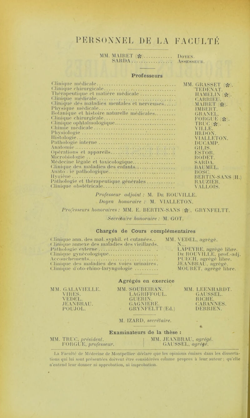 PEli SOXNEL DE LA FACULTÉ MM. MAI H ET # SAHDA I >OYEN. Assessei li. Professeurs * I i ij i < 11u' médicale ( '.Unique chirurgicale Thérapeutique et matière médicale Clinique médicale Clinique des maladies mentales el nerveuses Physique médicale Botanique et histoire naturelle médicales ( .Unique chirurgicale < .Unique ophtalmologique Chimie medicale Physiologie ’ Histologie Pathologie interne Anatomie Opérations et appareils Microbiologie Médecine légale et toxicologique Clinique des maladies des enfants Auato i ie pathologique 1 I Valérie Pathologie et thérapeutique générales Clinique obstétricale MM. GIUSSET TEDENAT. IIAMELIN #. CARRIEU. M AIR ET IMBERT. GRANEL. FORGEE . TRUC * . MLLE. HEDON. VIALLETON. DUGAMP. GILIS. ESTOR. RODET. SA R DA. R A LM EL. BOSC. BERTIN-SANS H.) RALZIER. VALLOIS. Professeur adjoint : M. De RO L'Y'ILLE. Doyen honoraire : M. VIALLETON. Professeurs honoraires : MM. E. BERTIN-SANS GRVNFELTT. Secrétaire honoraire: M. GOT. Chargés de Cours complémentaires ( dinique ami. des mal. syphil. et cutanées.. MM. VEDEL, agrégé. Clinique annexe des maladies des vieillards. Pathologie externe <'.Unique gynécologique Accouchements ('.Unique des maladies des voies urinaires. Clinique d'oto-rhino-laryngologie MM. GA I .AVI ELLE. VIRES. VEDEL. .1 LAN B B AU. POL.I0L. Agrégés en exercice MM. SOUBEIRAN. LAGRIFFOUL. GUERIN. GAGN1ERE. GRVNFELTT Ed.) M. 1ZARD, secrétaire. N... LAI . »1«ii;rr{'r 1 mi t*. De ROLVILLE. prol'.-adj. PL ECU, agrégé libre. .1EANRRAL. agrégé. MOI R ET. agrégé libre. MM. LEENHARDT. GAUSSEE. RICHE. CABANNES. DERRIEN. Examinateurs de la thèse : MM. TRUC, président. | MM. JEANBRAU, agrégé. FORGL E, professeur. \ GAUSSEE, ayréfjé. La Faculté de Médecine de Montpellier déclare que les opinions émises dans les disserta- tions qui lui sont présentées doivent être considérées cohune propres à leur auteur ; qu'elle n'entend leur donner ni approbation, ni improbation.