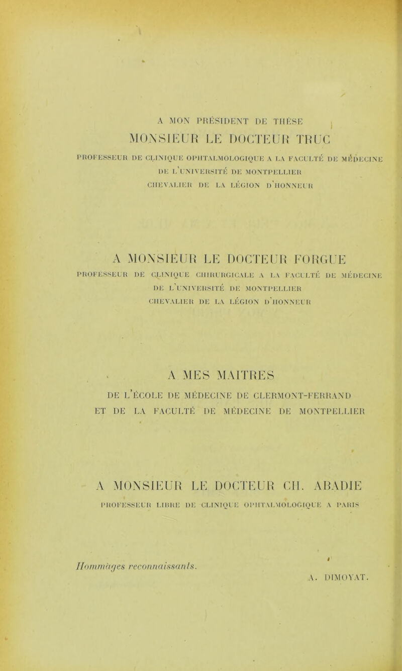 A MON PRÉSIDENT DE THÈSE MONSIEUR LE DOCTEUR TRUC PROFESSEUR DE CLINIQUE OPHTALMOLOGIQUE A LA FACULTÉ L)E MEDECINE DE L'UNIVERSITÉ DE MONTPELLIER CHEVALIER DE LA LÉGION I)'i ION NE UU A MONSIEUR LE DOCTEUR FORGEE PROFESSEUR DE CLINIQUE CHIRURGICALE A LA FACULTÉ DE MÉDECINE DE L'UNIVERSITÉ DE MONTPELLIER CHEVALIER DE LA LÉGION D’HONNEUR A MES MAITRES de l’école de médecine de clermont-ferrand ET DE LA FACULTÉ DE MÉDECINE DE MONTPELLIER A MONSIEUR LE DOCTEUR CIL A RADIE PROFESSEUR LUIRE DE CLINIQUE OPHTALMOLOGIQUE A PARIS » IIoui m à y es reconn aissan Is.